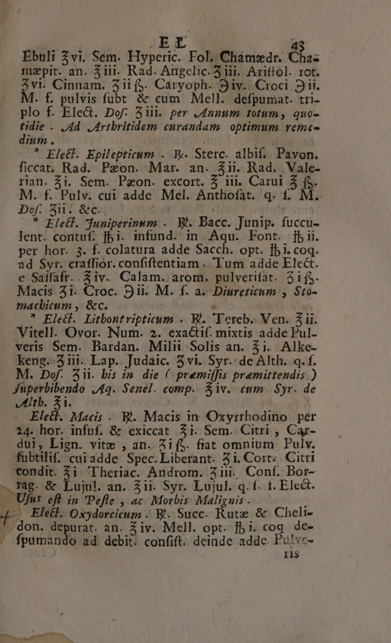Ebuli Zvi. Sém. Hyperic.. Fol; Cham»dr. Chaz mapit. an. 3iii. Rad. Angelic. 3 iii. Ariftol. rot. 3vl. Cinnam. Aii ($. Caryoph. Siv.. Croci 3i. M. f. pulvis fübt &amp; cum Mell. defpumat. tri- plo f. Ele&amp;. Dof. 51ii. per Jnzum totum, quo- D. . Vd. Lrtbritidem curandam. optimum reme- inm. | * Eletf. Epilepticum . Fk Sterc. albif.. Pavon. ficcat. Rad. Peon. Mar. an. 3ii. Rad. Vale- rian. $i. Sem. P&amp;on. excort. 5 iii. Carui 5 (5. M. f. Pulv. cui adde Mel. Anthoíat. q. f£. M. Dof. 5i. &amp;c.. Ln | | * Eletl. duniperinum .. Wi. Bacc. Junip. fuccu- lent. contuf. f5i. infund. in Aqu. Font. [bii. per hor. 3. f. colatura adde Sacch. opt. 151. coq. ad Syr. craffior. confiftentiam . Tum adde Elc&amp;t. e Saífafr. iv. Calam. arom. pulverifat. 515. Macis 51. Croc. Sii. M. f. a. Diureticum , Sto- macbicum , &amp;c. , * Elecl. Litbontripticum . i. Tereb. Ven. 3 ii. Vitell. Ovor. Num. 2. exactif. mixtis adde Pul- veris Sem. Bardan. Milit Solis an. 5i. Alke- keng..3iii- Lap. Judaic. 5vi. Syr.: de Alth. q. f. M. Dof. Aii. bis :;n. die ( premiffis pramittendis ) Di VQ. Senel. comp. Siv. eum. Syr. de Itb. 5i. | Elect. Macis . B. Macis in Oxyrrhodino. per 24. hor. infuf. &amp; exiccat $i. Sem. Citri , Car- dui, Lign. vite , an..Ai($. fiat omnium Pulv. fübtilif. cuiadde Spec.Liberant. 5i. Cort: Citri condit. $i 'Theriac. Androm. 21i. Conf. Bor-- rag. &amp; Lujul. an. Zii. Syr. Lujul. q. f. £. Elect. E. Ufus eft in Pefle , ac. Morbis Malignis . L 4— Ele&amp;l. Oxydorcicum . B. Succ. Rute &amp; Cheli- ^. don. depurat. an. Ziv. Mell. opt. fbi. coq dc- ' fpumando ad debit. confift. deinde adde. Pu!vc- I1$