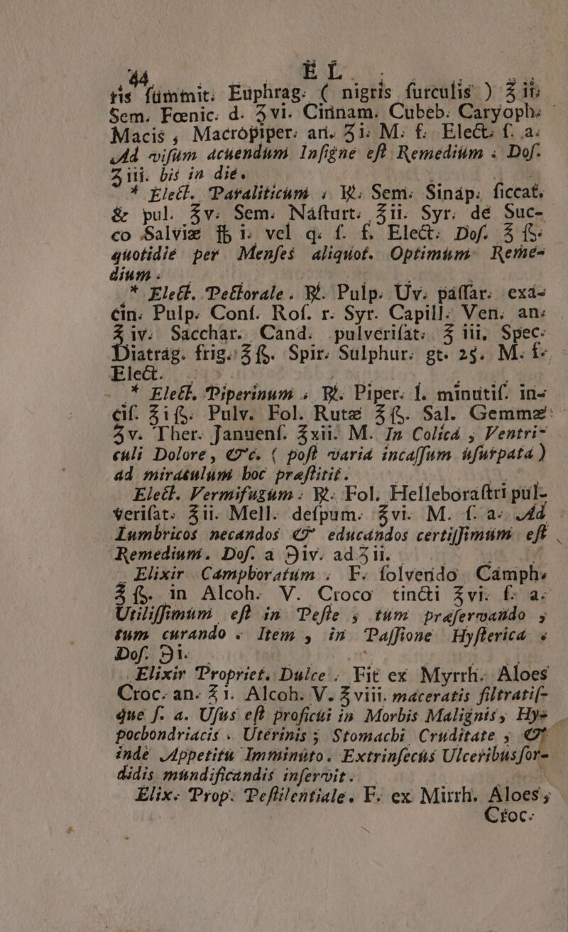 - pie Mibitait Euphrag. ( nigris. furcalis ) $i6 Sem. Foenic. d. 5vi. Cirinam. Cubeb. Caryoph. : Macis , Macropiper: ari. 5i; M. £; Elecu f. a. 4A vifum 4cuendum. Infigne eft Remeditim « Dof. Zi. bis in die. — Li | * Kletl. Paraliticumi ;. t; Sem. Sináp. ficcat. &amp; pul 4v. Sem. Náfturt. Zii. Syr. dé Suc- co Salviz ib i; vel q: f. £, Elec: Dof. Y fS: quotidié per. Menfe$ aliquot. Optimium: Rerne- dium: | | Ro s * Elett. Pe£lorale . E. Pulp. Uv. páffar. exá- &amp;in. Pulp. Conf. Rof. r. Syr. Capill:; Ven. an: EE Sacchar. Cand. .pulverifat;. 5 iii, Spec. latrág. frig; $$. Spir. Sulphur. gt. 24. M. f- Eled. 0500 J fuc ; qu o - :* Ele&amp;k. Piperinum ; Wi. Piper. Í. minutif. in- &amp;f. $i($. Pulv. Fol. Rute 3($. Sal. Gemmz':- 4v. Ther. Januenf. xii? M. I» Colicá , Ventri- «uli Dolore, €7'é. ( pofl varia incaffum. futpata ) ad miraéulum boc praflitit. EET X Seer Eletl. Vermifuzim : Wt. Fol. Helleboraftri pul- Veri(at. $ii. Mell. defpum. $vi. M. f: a« 4d Iumbricos necandos «7 educandos certiffimumi | eft Remedium. Dof. a SJiv. adl. — 5. 7 - Elixir Campboratum . F. folvendo | Cámph: $1í5 in Alcoh. V. Croco tin&amp;i Zvi-. £: a- Unlifimum. efl in Tefle ; tum prafercando ; £um curando «. Item , in Paffione. Hyflerica. « Dof. 9i. — to U / ARR SY Elixir Propriet. Dulce . Fit ex Myrrh.. Aloes Croc. an- 2 1. Alcoh. V. Z viii. maceratis filtrati- que f. a. Ufus ef? profici in Morbis Malignisy Hye. pocbondriacis « Uterinis 5 Stomacbi, Cruditate , ? inde JAppetitu Imminüto. Extrinfecs Ulceribusfor- didis mundificandis inferoit. — | NS Elix- Prop. Teflilentiale. F. ex Mirrh. Aloes ; zÉOC-