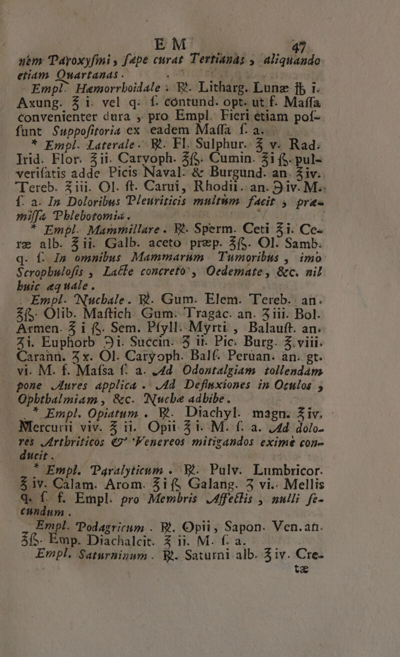 NRLGAM COTON uim Tayoxyfimi , f4pe curat. Tertianas 5. aliquando etiam Owartanas . (UT CANO E Do zi Empl: Hamorrboidale . E. Litharg. Lunz 1b 1. Axung. $i. vel q. f. contund. opt. ut f. Maffa Convenienter dura , pro Empl. Fieri étiam pof-. funt Suppofitoria ex eadem Maffa f: a... . * Empl. Laterale. Wt. Fl. Sulphur. 5 v. Rad: lrid. Flor. 2ii. Caryoph. 3($. Cumin. 31 (5. pul- verifatis adde Picis Naval-- &amp; Burgund. an. 2iv. Tereb. ziii. OI. ft. Carui, Rhodi. an. 9 iv. M. f. a. In Doloribus Pleuriticis multum. facit 5 pr&amp;« mia Pblebotomis . K APIS ^ * Empl. Mammillare . Ki. Sperm. Ceti 5i. Ce. re alb. 3ii. Galb. aceto przp. AS. Ol. Samb. q. f. I» omnibus Mammarum | Tumoribus ,| imo: Seropbulofis ,' Lacle concreto, Oedemate, &amp;c. nil buic «quale. | Pra . Empl- Nucbale. Rl. Gum: Elem. Tereb.: an. Z(5. Olib. Maftich. Gum. Tragac. an. 5iii. Bol. Armen. 4 i (5. Sem. Pfyll: Myrti , Balauft. an. Zi. Euphorb 3i. Succin. 5 it. Pic: Burg. $ viii. Caranü. 2 x. Ol. Caryoph. Balf. Peruan. an. gt. vi. M. f. Maísa f: a. .4d. Odontalgiam tollendam pone JAures applica .. .4d. Definxiones in Oculos ; Obbtbalmiam , &amp;c. Nucbe adbibe. ' .* Empl. Opiatum . E. Diachyl. magn. Ziv. - Nlercurii viv. 5 ii... Opi 5 i. . M. f. a. 14d. dolo- is JArtbriticos 49 enereos mitigandos exime con- cit. x * Empl. Paralyticnm .. Et. Pulv.. Lumbricor. $iv. Càálam. Arom. $if$ Galang. 5 vi.. Mellis q. f. f. Empl. pro Membris .Affetlis , nulli fe- cundum . Empl. 'Podagricum . Rt. Opii ; Sapon. Ven.an. 5/5. Emp. Diachalcit. 4 ii. M. f: a. Empl. Saturninum . Wt. Saturni alb. 3iv. Cre- tz