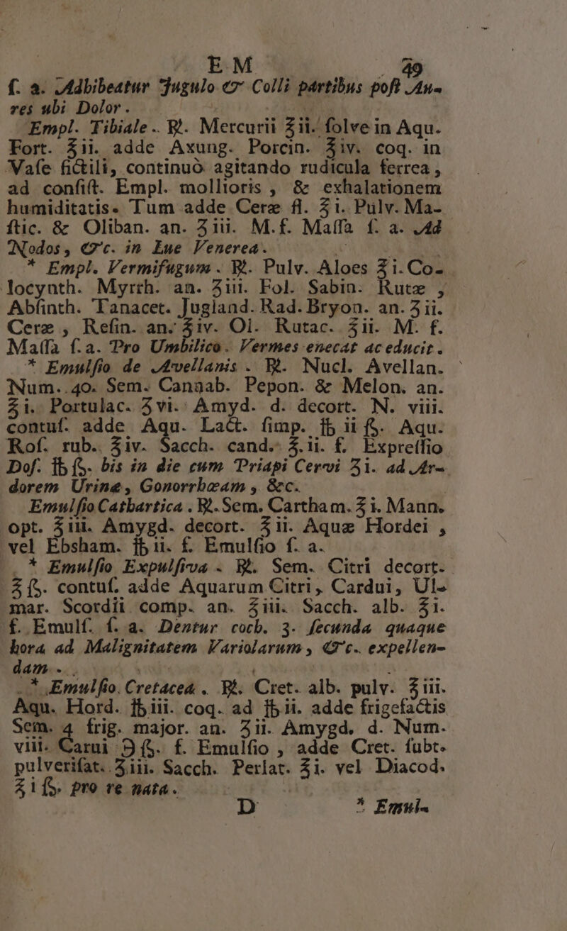 EM 5 f. à. .Adbibeatur jugulo «7: Colli partibus pof /4u- res ubi Dolor. | ME S Empl. Tibiale .. £4. Mercurii Zii. folve in Aqu. Fort. 5ii. adde Axung. Porcin. Ziv. coq. in Wafe fi&amp;ili, continuó agitando rudicula ferrea , ad confit. Empl. mollioris , &amp; exhalationem humiditatis» Tum adde Cere fl. 51. Pulv. Ma- ftic. &amp; Oliban. an. 31i. M.f. Maffa f£: a. J4d JNodos , €7'c. in. Eue Venerea. 1 A Y * Empl. Vermifugum . V. Pulv. Aloes 3i. Co- locynth. Myrth. an. Aui. Fol. Sabin. Rute , Abfinth. 'Tanacet. Jugiand. Rad. Bryon. an. 5 ii. Cerz ; RaBoanpuhe Oi. Rutac. 5ii. M. f. Maffa f.a. Pro Umbilico. Vermes enecat ac educit . * Emulfio de J4vellanis . Bt. Nucl. Avellan. - Num..40. Sem. Canaab. Pepon. &amp; Melon. an. 5i. Portulac. 3vi.' Amyd. d. decort. N. viii. contuf. adde Aqu. Lac. fimp. [5 ii f$. Aqu. Rof. rub. $iv. Sacch. cand.-$.ii. f. Expreifio Dof. Ib (S. bis in die cum TPriapi Cervi 51. ad.Ar-. dorem Urine, Gonorrbeam , &amp;c. | Emnulfio Catbartica . Sem. Cartham. 3 i. Mann. opt. 51i. Amygd. decort. 5ii. Aqua Hordei , vel Ebsham. jbii. £ Emulfio f. a. |, * Emulfio Expulfiva . W.. Sem. Citri decort. A5. contuf. adde Aquarum Citri , Cardui, Ul. mar. Scordii. comp. an. 4ii. Sacch. alb. $31. f. Emulf. f. a. Dentur cocb. 3. fecunda quaque hora ad Malignitatem Variolarum , «2c. expellen- dam... T ..* mulio. Cretace&amp; . Bh. Cret. alb. pulv. $i. Aqu. Hord. j5iii. coq. ad [b ii. adde frigefactis Sem. 4 frig. major. an. Aii. Amygd. d. Num. viit- Carni 9 (5. f. Emulfio , adde Cret. fubt. pulverifat. .5.1ii. Sacch. Perlat. Ai. vel Diacod. Zi1[5 pro re nata. * Emui-