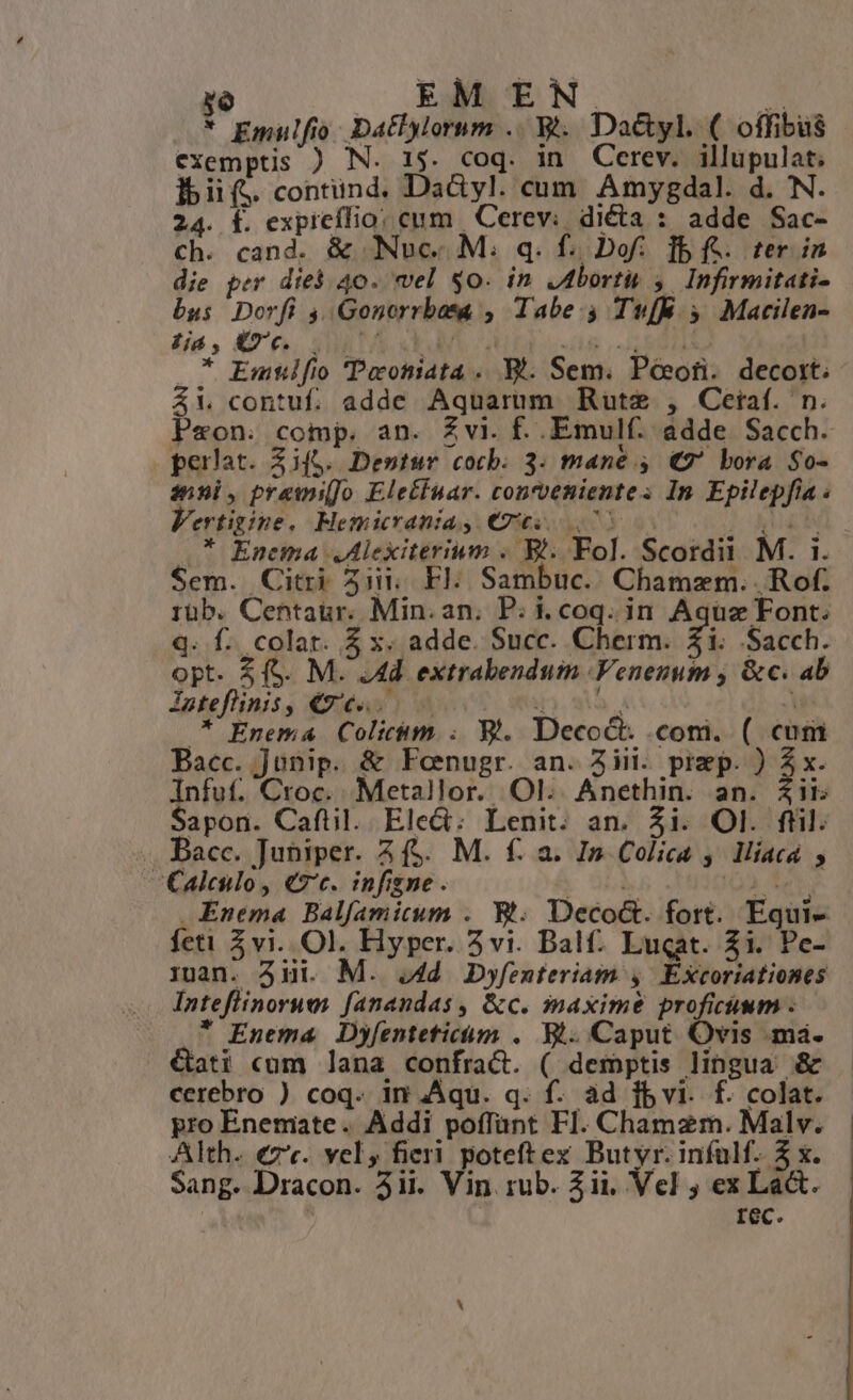 IT |. EMEN. X * Emulfio. Datlylorum .. &amp;.. Da&amp;yl. ( offibüs exemptis ) N. 15. coq. in Cerev. illupulat. lbiif. contünd. Da&amp;yl. cum Amygdal. d. N. 24. f. expicífio: cum | Cerev: dicta : adde Sac- ch. cand. &amp; Nuc. M. q. f. Dof:. f5 f. ter in die per died 40. wel $0. in JIborti 4. Infirmitati- bus Dorfi 4, Gonorrbata , Tabe. TufE y Macilen- fé , KZ €, SUB TA XEM ET ENHT T * Emtlfio 'Peoniata . . Sem. Pocofi. decort; 4X contuf. adde Aquarum Rute , Ceiaf. n. Peon. comp. an. Zvi. f. Emulf. adde Sacch. perlat. Zifg. Destur cocb. 3. mane 4. (7 bora $0- inni, previo Eletfnar. convenientes In Epilepfia . Vertigine. Hemicrania, €65,70 UNS T .* Encma Alexiterium . B; Fol. Scordi M. 1. Sem. Citri 5ii. Fl. Sambuc.. Chamzm. .Rof. rüb. Centaur. Min. an, P; i. coq. in Aqüz Font. q. f. colat. $ x. adde. Succ. Cherm. 31. Sacch. opt. &amp; (S. M. .4d extrabendum .Venezum , &amp;c. ab Iateflinis, €9/6...— d). si wi .* Enema Colicm. ; 9l. Decoct. com. ( cum Bacc. Junip. &amp; Fenugr. an. Aiii. prep. ) Z x. Infuf. Croc.. Metallor. Ol. Anethin. an. Zii Sapon. Caftil. Elect: Lenit. an. Zi. Ol. ftil. .. Bacc. Juniper. 4 ($. M. f: a. In Colica , lMiíacá , Calcio, €7c. infigne. E SL. 2 Tet Enema Balfamicum . Wt. Deco&amp;. fort. Equi- feti vi. Ol. Hyper. 5vi. Balf. Luqat. Zi. Pe- 1uan. 31i. M. 44d Dyfenferiam 4, Excoriationes Inteflinorues fanandas, &amp;c. imaxime proficüum . * Enema Dyfentetficóm . Bt. Caput. Ovis ma. €ati cum lana confract. ( demptis lingua &amp; cerebro ) coq. im Aqu. q. f. ad fbvi. f. colat. pro Enemate. Addi poffant FI. Chamzm. Malv. Alth. €z'«. vel, fieri poteftex Butyr. infulf. 5 x. Sang. Dracon. 3ii. Vin rub. 3ii, Vel ; ex La&amp;t. ; rec.