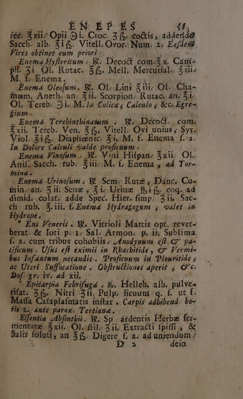 E^ RENÉ X f. iéc: 5 xii^ Opii 9i. Croc. 3 (S. coctis ; adderide Sacch. alb. ; ifs. Vitell. Ovor. Num. 2: Ea/déif Fires obtinet eum priori: — FRA ats - « Enema Hyfleritum :. &amp;: Decoct com:$ x. Cam: pu. $: . Ol. Rutac.. $5. Mell. Merairial. Ziii« M. d ;nema ., : nmeestib. DN AN ks Énema Oleojum. Bi. Ol. Lini £iii: Ol. Cha- inem, Aneth. an. 3ii. Scorpion; Rutac. án. $1. OI. Tereb. Si. M. 1a Colicas Caléulo ; &amp;c«Egre- éium . DNE oxi | . Enethd Tervebintbinatami, . Wi. Dccoct. com. dire 'TYereb. Ven. 3 ($. Vitell. Ovi unius; Syr. iol. $i($. Diaplieenic: $1, M. f. Enema f..a. Ín Dolore Calculi dalde proficium : OPERE Enuema Vinofum . B. Vini Hi(pan. Zxii; Ol. Ánif. Sacch. tub. $iii;. M. £&amp;, Enema ; ad Tor- ininá. . E , . Enemá Ürinofum . 8l. Semi- Rutz ; Dàáuc. Cu- - fnin-an. 3ii. Senz ; $1. Urine fbi(S. coq. ad dimid. ,colat; adde Spec. Hier. fimp. 311. .Sac- hi rüb. $.iü. f; Enémd Hydragoguüm , valet. i Hydrope. |. iy S ano A .. .* Éni Veneris . Si. Vitrioli Martis opt, rever- berat. &amp; loti p: 1. Sal. Armon. p. it; Sublima f. a. cum tribus cohobiis« J£nodynunmi éfl «7 pa- Gficóm : Ufus efl eximii in Rbacbitide, «7 Vermi- bus Infántmm, necandis . Proficuum id Plenritide ; 4c Uteri. Suffocationé .. Obflrutliones dperit ;. C c- Df. gr. pun / NT l TUM — 27 Epicarpia. Febrifugd . Rc. Flelleb. alb, pulve- Hfat. 3($. Nitri ii, Pulp. ficuum q. f. ut f. Mala Cataplafniatis inftar .. Carpis adbibeud: bo- fis 2. dnte parox. Terfiaud. Tueiax uit Elfentia JAbfintbii. W. Sp átdéntis Herba fei- mentatz | $xit.. Ol. ftl; 21i; Extracti fpiffi ; &amp; | Salis foluti; au $5. Digere. (; a. ad unjendum : E | Di dein
