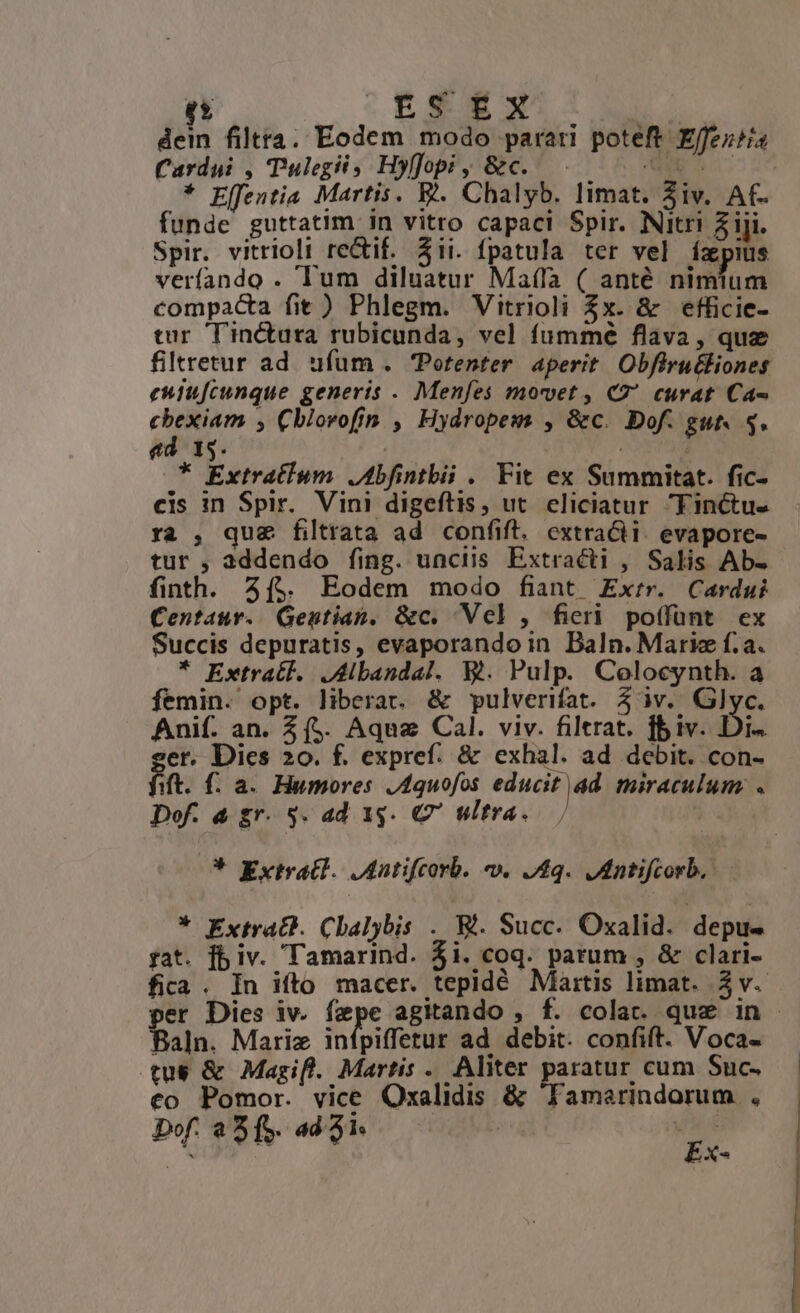 dein filtra. Eodem modo parati poteft Effeziis Cardui , Tulegii, Hyfftopi, &amp;c.. 0. * Effentia Martis. Ej. Chalyb. limat. 3iv. Af- funde guttatim in vitro capaci Spir. Nitri 5 iji. Spir. vitrioli re&amp;if. ii. fpatula ter vel ízpius verfando . lum diluatur Mala ( anté didam compacta fit ) Phlegm. Vitrioli 2x. &amp; efficie- tur Tinctura rubicunda, vel fummé flava, quz filretur ad ufum . Potenter aperit Obfiru&amp;liones eniu[cunque generis . Menfes movet, C7 curat Ca- cbexiam , Cblovofin , Hydropewm , &amp;c. Dof. gut 5. ed. 15. | | * Extratium. JAbfintbii . Fit ex Summitat. fic- cis in Spir. Vini digeftis, ut. eliciatur Finctu- ra , que filtrata ad confift. extracti. evapore- tur , addendo fing. unciis Extraécti , Salis Ab- finth. 5($. Eodem modo fiant Ex:rr. Cardui Centaur. QGentian, &amp;c. Vcl, ficri poífünt ex Succis depuratis, evaporandoin Baln. Mariz f.a. * Extratl. Jdbandal. WV. Pulp. Colocynth. a femin. opt. liberat. &amp; pulverifat. 5 àv. Glyc. Anif. an. $$. Aquz Cal. viv. filtrat. fbiv. Di- er. Dies 20. f. expref. &amp; exhal. ad debit. con- fa. f. a. Humores J4quofos educit ad miraculum. « Dof. à gr. 5. ad 1g. C7 ultra. : * Extrat]. JAatifcorb. v. J4q. Jntifcorb, * Extract. Chalybis . W. Succ. Oxalid. depu- fat. fbiv. Tamarind. $i. coq. parum , &amp; clari- fica . In ifto macer. tepidé Maitis limat. 3v. per Dies iv. fepe agitando , f. colat. que in - Baln. Mariz infpiffetur ad debit. confift. Voca- tu$ &amp; Magif. Martis -. Aliter paratur cum Suc. €o Pomor. vice Oxalidis &amp; Tamarindorum . ^ . d P pi $8 : Ex-