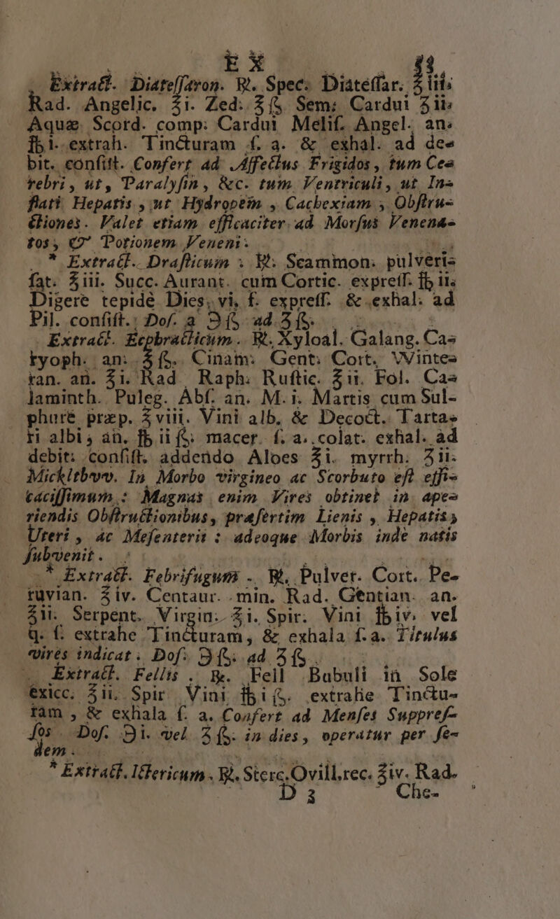EX Extra. Diate Nn R.. Spec: Diateffar. fl. Raa. Angelic. . Zed..£(&amp; Sem: Cardui 5ii Aqua. Scord. AUR Cardui Melif. Angel. an: ]bi.extrah. Tinéóturam ££ a. &amp; exhal. ad de ee bit. confit. Confert. ad JAffetlus Frigidos , tum Cea rebri, ut, Paralyfin, &amp;c. tum Ventriculi, ut. In» fati Heparis , ut Hydroptin , Cacbexiam. s Obftru- &amp;liones . Valet. etiam efficaciter. 4d Morfui Venena- fos ; Q2 Porionem Veneni - —* Extratl.. Drafüicui : Bt: Scammon: pulveris fat. $iii. Succ. Aurant.. cum Cortic. expretf. fb ii. Digere tepidé Dies, vi, £. expretff: &amp;. ,exhal. ad Pil. confift.: Dof. a. 3S 4.5 fs. Extraél. Ec Vedi. R'. Xyloal. Cas. Cas tyoph.. an:.$(5. Cinam: Gent; Cort, VVintes ran. ad. $i. Rad Raph. Ruftic. $i. Fol. Cas laminth.. Pulez. Abf. an. M. i. Martis. cum Sul- phuré prap. 3 viii. Vini alb. &amp; Decoct.. Tarta» rH albis án. fb ii (S; macer. f. a..colat. exhal. ad debit: confit. addendo Aloes 4i. myrrh. Jii. Mickltbwvo. In Morbo - virgineo ac Scorbuto eft effi- caciffimum.: Magnas enim Vires obtinel in. apes riendis Obftruélionibus, prafertim. Lienis ,. Hepatis Ureri , 4c. Mefenterii :: adeoque Morbis inde aatis fubwenit. .* Extra. Febrifugum .. Rt. Pulver. Cort. Pe- ruvian. Z iv. Centaur. . min. Rad. Gentian. an. ZW: Serpent. Virgin. £1. Spir. Vini his vel Qq. €. extrahe Tincturam , &amp; exhala f. a. Titulus vires indicat . Dof: S (t ad A (S. ] ! — Extradl. ARA E. Fell 'Babuli i1 Sole éxicc. jii. Spir Vini ibis. extralie. T'incdu- tam , &amp; exhala (. a. Coafert ad. Menfet Suppref- f Do Qi vel (S. indies, operatur per fe- E UN. Lr Sere; Ovill.rec. $iv. Rad. D a Che-