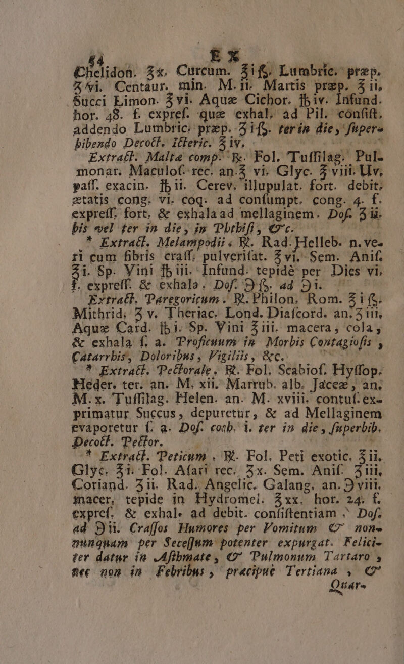 |á.— 8s . £helidon. Z4, Cutcum. $if$. Lumbric.- prep, Z'vi. Centaur. min. M.i. Maitis prep. 3i, Succi Limon. $vi. Aquze Cichor. fbiv. Infund. hor. 48. f. expref. que 'exhal, ad Pil. cónfift, addendo Lumbric: prep. 3i[S. terin die, fipere bibendo Decot. Itlerit. Siv, .— , Pit reda Extratl. Malte comp: E. Fol. 'Tuffilag. Pul- monar. Maculot: rec. an. vi. Glyc. 5 viii, LIv, paff. exacin. fbit. Cerev. illupulat. fort. debit; ztatjs cong. vi. coq: ad confumpt. cong. 4. f. expreff. fort. &amp; exhalaad mellaginem. Dof. 3ii. bis vel ter in die, ip Pbtbifi, 7c. i; . Q7 Extracl, Melampodii Y?. Rad. Helleb. n.ve- ri cum fibris craff, pulverifat. Z vi, Sem. Anif. $ Sp. Vini fb ii. Infund. tepidé per. Dies vi. f. expreff. &amp; exhala. Dof. D($. ad 9... — zytratl. Paregorigym . W. Philon, Rom. Z ifs. Mithrid; 5 v, Theriac. Lond. Diafcord. an. 5i, Aquz Card. [5i. Sp. Vini 5iii. macera , cola; &amp; exhala f, a. Proficium: in. Morbis Contagtofís , Catarrbis, Doloribus , Vigiliis, &amp;c.: OS SN * Extrati. Petforale, Bt. Fol. Scabiof. Hyffop. MHeder. ter. an. M. xii. Marru5. alb. Jacez , an. M.x. Tuffilag. Helen. an. M. xviii. contuf: ex- primatur Succus, depuretur, &amp; ad Mellaginem evaporetur f. a. Dof. coib. i. zer in die , faperbib. Decocl. Teclor. — Mee wis ?* Extratl. Teticum « E. Fol. Peti exotic, 31i. Glyc. Jc pli Afar! rec... 5x. Sem. Anif.. 311i, Corian macer, tepide in Hydromel. Zxx. hor. 24. f. expref. &amp; exhal« ad debit. confiftentiam ^ Dof; ad S. Craffo Humores per Fomitum C7 non» aqunquam per Sece[JUmn/ potenter. expurgat./ Felici- ter datur in. ,Afibmate , Q Pulmonum Tartaro y Aiit