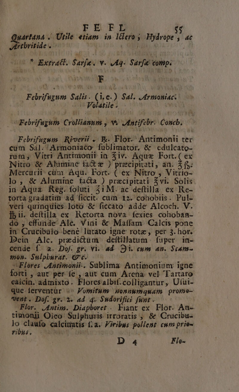 gart4na .. Utile etiam. in. IClero ;, Hydvope , ac Dorbritile . j (038 dus * Extract. Sarje. V. vfq- Sara ot. Tu ^ E Febrifugum Salis. (1,e.) Sal. JArmoniac. | — Polatile . | ,? di : : , T v Febrifugum Crollianum , v Jntifebr. Concb, Febrifugum Riverii .. &amp;. Flor-' Antimonii ter cum Sal. 'Armoniaco füblimator. &amp; cdulcato- ruin, Vitri Antimonit in $iv. Aque Fort.( ex Nitro &amp; Alumiane fact ) precipitati, an. 2 (S: Mercurii: cüm. Aqu. Fort. ( ex Nitro , Vitrio- lo, &amp; Alumine facta ) precipitati Zvi. Solis in Aqua. Reg. foluti 31M. ac deftilla ex Re- torta gradatim ad ficcit. cum 12. cohobiis. Pul- veri quinquies loto &amp; ficcato adde Alcoch. V. ib i. deítilla ex Retorta nova fexies cohobanm- - do , effunde Ale. Vini &amp; Maffam. Calcis pone in Crucibuio-bené lütato igne rotae, per 3. hor. Jein Alc. predictum | deflillatum | fuper in- cende f. a. Dof. gr. vi. ad. Si. cum «n. Scam- . mon. Sulpburat. Gc. — | Flores JAntimonii-. Sublima Antimonium: igne Oftl , aut per fe , aut cum Arena vel Tartaro caicin. admixto. Flores albif. colligantur , Uíui- que ferventur :' Fomifum mHonnwmquam prome- vent. Dof. gr. 2. ad. 4. $sdorifici funt -.— Flor. j4ntim. Diapboret . Fiant ex Flor. An- . timonii Oieo Sulphuris irroratis ; &amp; Crucibu- lo claufo calcimatis (a. Piribus pollent cum prie- ribus. bow