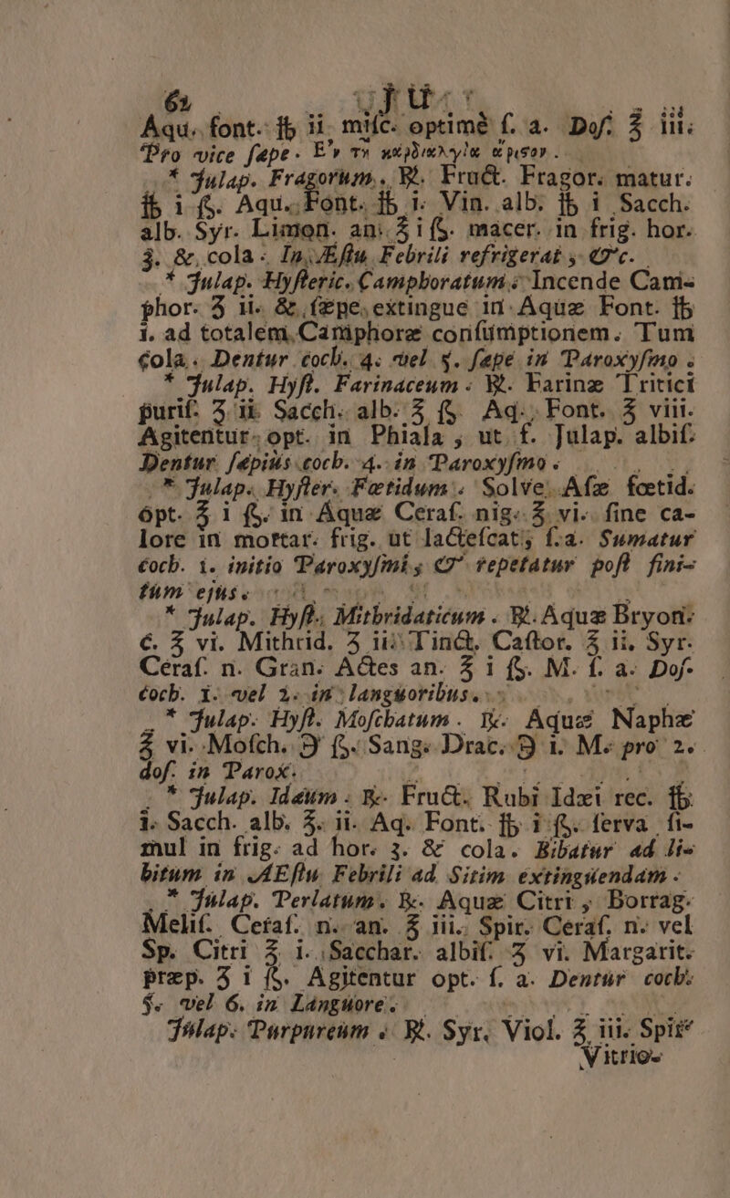 Aqu. font. ib u mtíc.- optimé f. 4. Dof. $ Il; Pro vice f&pe. E', T» xxn syl ws. -* Sfulap. de on . Bi Fru&. Fragor. matur. i$ 1$. Aqu... Font. ib. Vin. alb. f$ i Sacch. alb. Syr. Limon. an: 5 i (S. macer. in frig. hor. 3. &. cola - Ip, JEffu Febrili refrigerat «9c. * julap. Hyfleric. Campboratum ; Incende Cami phor. 5 1i.. & .(Zpe.extingue in: Aquz Font. fb 1. ad totalem, Caniphore corifümptionem. Tum €ola.. Dentur cocl. 4. cel $. fapeé in Paroxyfmo . * jap. Hyfl. Farinaceum - V. baring Tritici puri: 5. ib Sacch. alb. 3 ($.. Aq., Font. 5 viii. Agitentur.opt. in Phiala ; ut. f. Julap. albi. Dentur. [épisis cocb. 4..in Paroxyfmo ;. 8 julap. Hyfler. Fetidum:. Solve. Afz fcetid. ópt. i (S. 1n Áque Ceraf. nig. 5 vi. fine ca- lore in mottar. frig. ut laCtefcat; f:a. Sumatur €ocb. i. initio Paroxyfmi ; «7^ fepetatur pofl fini- fám'eflseoc ul m»pp Nt os Wd * * julap. Hyfl.. Mitbridaticum . E. Aqua Bryon- €. $ vi. Mithrid. 5 ii Tinc&, Caftor. 5 ii, Syr. Céraf. n. Gran. A&es an. 5 1 (S. M. f. a. Dof- Cocb. X. vel i. in:langworibus..- 0.077 .* julap. Hyfl. Mofcbatum . 1v. Aquc Naphz 4 vi. Mofch. 9 (5. Sang. Drac. S 1. M« pro 2. dof. 15 Parox. P. 05 R OST. RMAES E 5 julap. Idettm . &- Fru&. Rubi Idzxi rec. fb: 1. Sacch. alb. 5. ii. Aq. Font. fb i f$. ferva | fi- mul in frig. ad hor. 3. & cola. Bibafsr «d Jie bitum in .AEflu. Febrili ad. Sitim. éxtinguendam . * JWlap. Perlatum. W. Aqua Citrt ; Borrag. Meli. Cefaf. n. an. & jii. Spir. Ceraf. n. vel Sp. Citri à i..Sacchar. albi; Z vi. Margarit. Prep. 5 1 (S. Agitentur opt. f. a. Dentür cocb: $. vel 6. im LangWore. — iih vau jap. Parpureum «/ Xt. Syr, Viol. Z iii. Spit | V tros