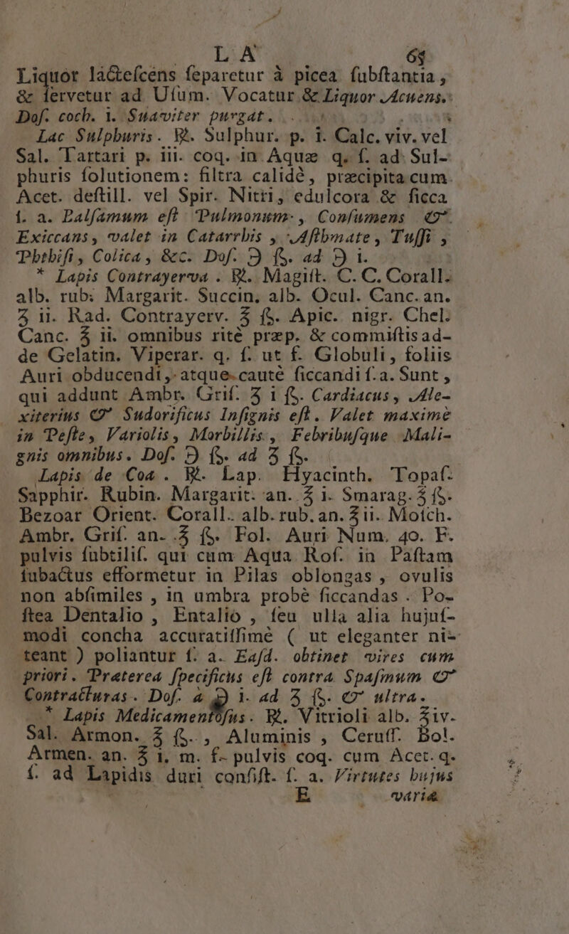 i. DA 6j Ligue la&amp;tefcens feparetur à picea fubftantia , &amp; lervetur ad Uíum. Vocatur. &amp; Liquor JAcuens. Dof. cocb. 1. Suavviter purgat. 5 | : Lac Sulpburis. Wh. Sulphur. p. 1. Calc. viv. vel Sal. Tartari p. iii. coq. in Aquae. q. f. ad. Sul- phuris folutionem: filtra calidé, przcipita cum. Acet. deftill. vel Spir. Nitt1, edulcora &amp; ficca Í1. a. PBalfamum eft. Pulmonum- , Confumens | €2*. Exiccans , valet in Catarrbis y, flbnate, Tuffi , btbifi , Colica, &amp;c. Dof. 3 (S. ad. ») 1. | * Lapis Contrayerva . B... Magitt. C. C. Corall. alb. rub: Margarit. Succin, alb. Ocul. Canc. an. 5 ii. Rad. Contrayerv. 5 f$. Apic. nigr. Chel. Canc. 4 ii. omnibus rité przp. &amp; commiftis ad- de Gelatin. Viperar. q. f. ut f. Globuli, foliis Auri obducendt,-atque.cauté ficcandi f.a. Sunt , qui addunt Ambr. Grif./ 5 1 (S. Cardiacus , JAle- xiterius C Sudorificus Infignis efl . Valet maxime in efle, Variolis, Morbillis , Febribufque .:Mali- gnis omnibus. Dof. » (S. 4d 4 (S. Lapis de Co4 . B. Lap. Eyacinth. Topaf: Sapphir. Rubin. Margarit: an. Z 1. Smarag. 5 f$. Bezoar Orient. Corall. alb. rub. an. 5 i1. Motch. Ambr. Grif. an- .5 f$. Fol. Auri Num. 4o. F. pulvis fübtili. qut cum Aqua. Rof. in Paftam fubactus efformetur ia Pilas oblongas , ovulis non abíimiles , in umbra probé ficcandas . Po- ftea Dentalio , Entalio , feu ulla alia hujuí- modi concha accuratiffimé ( ut eleganter ni- teant ) poliantur f. a. Ead. obtinet «vires cum priori. Preterea. f[pecificus eft. contra. Spafmum. (7 Contratluras. Dof. à à 1. ad 2 (S. € ultra. * Lapis Medicamentofus. Bé. Vitrioli alb. Ziv. Sal. Armon. $ (4. , Aluminis , Ceruff. Bol. Armen. an. 5 1, m. f- pulvis coq. cum Acet. q. í. ad Lapidis duri confit. f. a. irtutes bujus  E (rid
