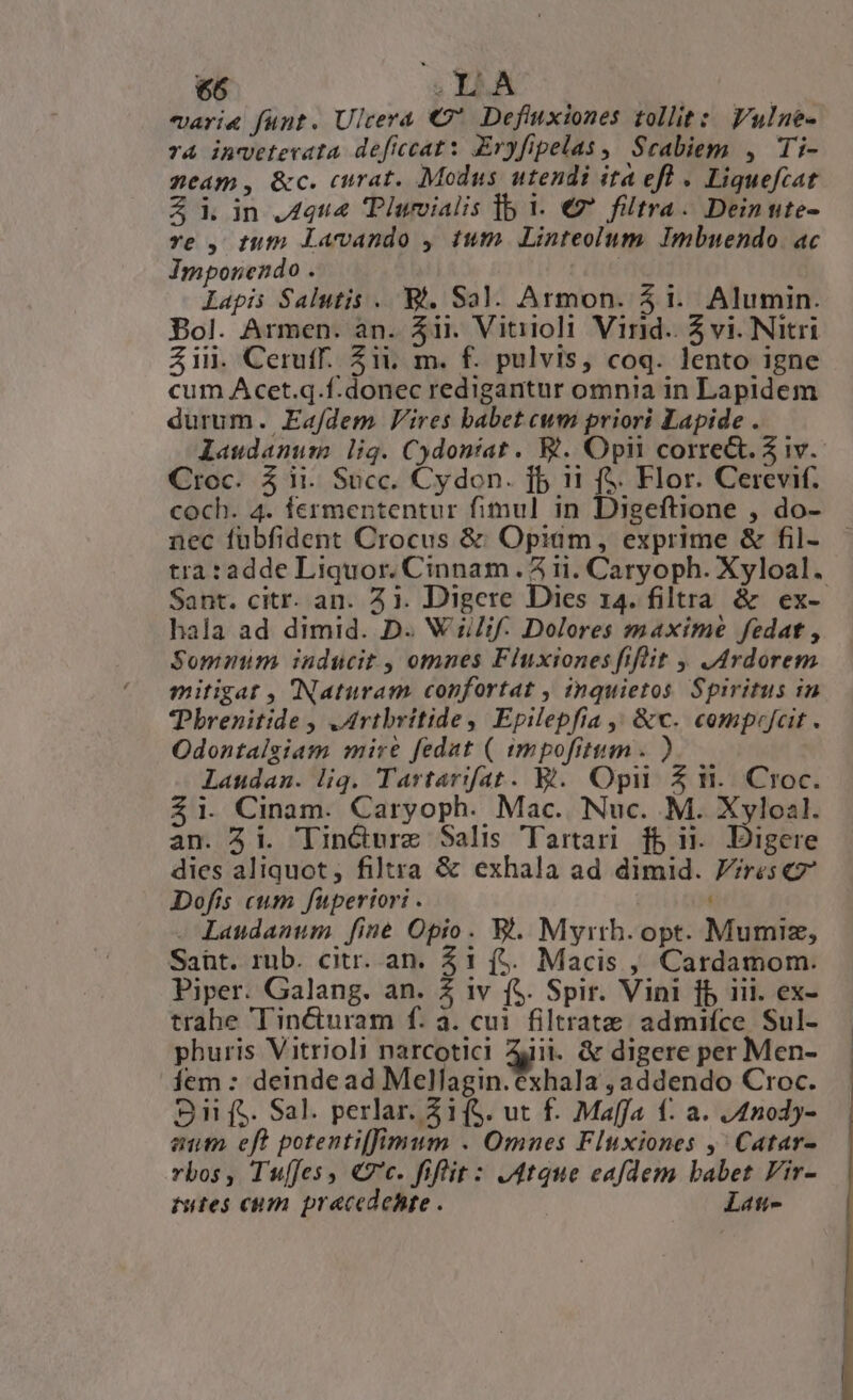 varie funt. Ulcera € Defiuxiones tollit: Fulne- T4 inveterata deficcat : Eryfipelas , Scabiem , Ti- neam, &amp;c. curat. Modus utendi ita efl . Liquefcat Z iin 4444 Tlwvialis lb i. €? filtra. Deinute- re , tum Lanando , tum. Linteolum. Imbuendo. ac Imponendo . iu Lapis Salutis . Bi. Sal. Armon. $1. Alumin. Bol. Armen. an. 4ii. Vitiioli Vind. 5 vi. Nitri Zil. Ceruff. Zii, m. f. pulvis, coq. lento igne cum Acet.q.f.donec redigantur omnia in Lapidem durum. Eafdem Vires babet cum priori Lapide . laudanum lig. Cydontat . &amp;. Opit corre&amp;t. Z 1v. Croc. 5 ii. Succ. Cydon. fb 11 (&amp;. Flor. Cerevif. coch. 4. fermententur fimul in Digeftione , do- nec fübfident Crocus &amp;; Opium, exprime &amp; fil- tra:adde Liquor. Cinnam . 5 ii. Caryoph. Xyloal. Sant. citr. an. 21. Digere Dies 14. filtra &amp; ex- hala ad dimid. D. W i//if. Dolores maxime fedat , Sommuim inducit , omnes Fluxiones fifüüt ,Ardorem mitigat , (Naturam confortat , quietos Spiritus in Pbrenitide , ,drtbritide, Epilepfia ,, &amp;c. compejcit . Odontalgiam mire fedat ( impofitum . ) Laudanm. liq. Tartarifat. B. Opii Z ii. Croc. $1. Cinam. Caryoph. Mac. Nuc. M. Xylozl. an. 3i. TinGurz Salis Tartari fb ij Digere dies aliquot, filtra &amp; exhala ad dimid. P?rescz Dofis cum fuperiori . - Laudanum [ine Opio. WV. Myrth. opt. Mumiz, Sant. rub. citr. an. 21 (&amp;. Macis , Cardamom. Piper. Galang. an. 2 iv f$. Spir. Vini fb iii. ex- trabe ''in&amp;uram f. a. cui. filtrate admiíce Sul- phuris Vitrioli narcotici Zjii. &amp; digere per Men- Íem : deindead Mellagin.exhala , addendo Croc. S1 f$. Sal. perlar. Z1(S. ut f. Maffa f. a. /4nody- eut. eft potenti[imum . Omnes Fluxiones ,' Catar- rbos, Tu[fes, €c. fiflit: J4tque eafdem babet Vir- tutes cum pracedehte . : Lati-