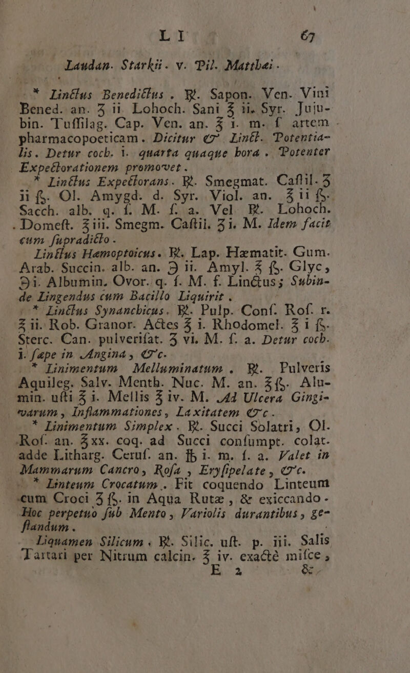 Laudanm. Starkü. v. pil. Mattbai . | —* Lintlus Benedifius . X. Sapon. Ven. Vini Bened. an. 5 ii. Lohoch. Sani 5$ ii, Syr. Juiu- bin. Tuffilag. Cap. Ven. an. 3 1. m. f artem . pharmacopoeticam . Dicitur €7'. Lintl. TPotentia- lis. Detur cocb. 1. quarta quaque bora .. Potenter | Expeélorationem promovet . ( -* Lintlus Expetlorans. V. Smegmat. Cafhil. 5 ji (4. Ol. Amygd. d. Syr. Viol. an. 31i f$. Sacch. alb. q. í. M. f. a. Vel. E. Lohoch. . Domeft. 5 iii. Smegm. Caftii, 31. M. Idem facit «urs fupradiclo . | Linflus Hemoptoicus. Bl. Lap. Hamatit. Gum. Arab. Succin. alb. an. 9 1. Amyl. 5 (S. Glyc, 31. Albumin, Ovor. q. f. M. f. Lin&amp;us; Subin- de Lingendus cum Bacillo Liquirit . | * Lintlas $Synancbicus. EA. Pulp. Conf. Rof. r. Z ii. Rob. Granor. Actes 4 1. Rhodomel. 3 i f$. Sterc. Can. pulverifat. 5 vi. M. f. a. Detur cocb. li. ape in. Angina , «7'c. —* Linimentum | Melluminatum . Bt. | Pulveris Aquileg. Salv. Menth. Nuc. M. an. (5. Alu- min. uíti 5 1. Mellis 5 iv. M. 4d Ulcera. Gingzi- . tarum , Inflammationes, Laxitatem «7c. * Linimentum Simplex . V. Succi Solatri, Ol. .Rof. an. xx. coq. ad Succi confumpt. colat. adde Litharg. Ceruf. an. fb 1i. m. f. a. Valet in Mamwmarum Cancro, Rofa , Ery[ipelate , «7c. — 7 LBinteum Crocatum . Fit coquendo Linteum um Croci 4 f$. in Aqua Rutz , &amp; exiccando - -Hoc perpetuo fub Mento , Variolis durantibus , ge- flandum . : diquamen Silicum « B. Silic. uft. p. iii. Salis Tartari per Nitrum calcin. 2 i exacté ms  A 4 zy
