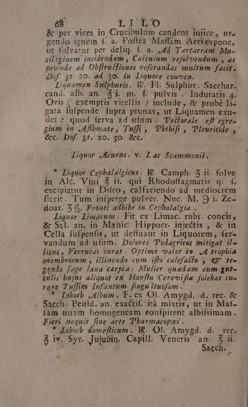 é8 LITO &amp; per vices in Crucibulum candens iniice, ur. gendo ignem f. a. Poftea Maffam Aeri expone, ut folvatur per deliq. f. a. 4d. Tartaream Muy- cilagiaem. incidendam , Calcuium. refolvendum , ac proinde ad Ob[lrutEiones referandas multim facit. Dof. gt, 20. ad 30. ín liquore conven. Liguamen Sulpburis. Xt. Fl. Sulphur. Sacchar.- cand. alb. an. $i. m. f. pulvis . Induratis 4. Ovis. (. exemptis vitellis ) include, &amp; probé li- gata füfpende fupra prunas, ut Liquamen exu- det * quod ferva ad ufum . Te&amp;forale eff egre- gium in JAflbmate, Tuffi ,. Pbtbifi , Pleuritide ,^ &amp;c. Dof. £t. 20. 30. &amp;c. . Liquor JReuens. v. Lac Scammonil. (7 Liquor Cepbalalgicus. B. Camph. 5 ii. folve in Alc, Vini 5 1i. qui Rhodoftagmatis q. f; excipiatur in Diíco, calfaciendo ad mediocrem —.- ficcit. Tum infperge pulver. Nuc. M. 93 1. Zc- doar. 3 (S. Froati adbibe in Cepbalalgia . Liquor Limacum . Fit ex: Limac.. rubr. concis, &amp; Sal. an, in Manic: Hippocr. injectis , &amp; in Cella füfpenfis, ut defluant in Liquorem, fer- vanduüm ad ufum. Dolores Podagricos mitigat il- litus, Verrucas curat. Optime valet in. .A tropbia snembrorum , illinendo cum iflo calefatlo , €7' te- gendo fzpe lana carpia. Mulier quadam eum gut- gülis bujts aliquot ex. Hattflu Cerevifie folebat cu- rave Tuffim Infantum fingu ituofam .' * Lobob Jilbum. F.ecx Ol. Amygd. d. rec. &amp; . Sacch. Penid. an, exactif. ità mixtis, ut in Maf- íam uiíiam homogeneam eonípirent albifsimam . Fieri nequit fine arte 'Pbarmacopai . * JLobocb. domeflicum . B. Ol. Amygd. d. tec. — à iv. Syr. Jujubin. Capill. Veneris an. $5 ii. inei. Sacch. Di