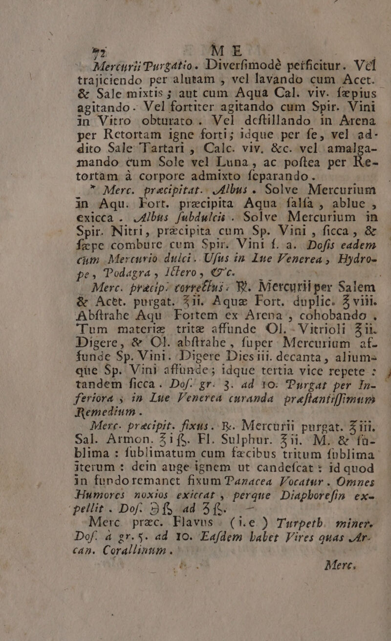 »  UND ! | Mercurii Purgatio. Diverfimodé peificitur. Ve &amp; Sale mixtis ; aut cum Aqua Cal. viv. fzpius agitando. Vel fortiter agitando cum Spir. Vini in Vitro obturato . Vel dcfüillando in Arena per Retortam igne forti; 1dque per fe, vel ad- dito Sale Tartari ,; Calc. viv. &amp;c. vel. amalga- mando cum Sole vel Luna , ac poftea per Re- tortam à corpore admixto feparando. * Merc. pracipitat.- Jdlbus . Solve Mercurium in Aqu. korr. przecipitaà Aqua íalía , ablue , exicca . JAibis fubdulcii . Solve Mercurium. in Spir. Nitri, precipita cum Sp. Vini , ficca , &amp; fcpe combure cum Spir. Vini f. a... Dofis eadem cum Mercurio dulci. Ufus in. ne Venerea , Hydro- pe» Todagra , 1clero , €t. | &amp; Actt. purgat. 11i. Aquz Fort. duplic. 5 viii. Abftrahe Aqu. Fortem ex Arena , cohobando . Tum materie trit affunde Ol. - Vitrioli Zii. Digere, &amp; Ol. abfttahe, fuper. Mercurium af- funde Sp. Vini. Digere Diesiii. decanta, aliums que Sp. Vini affünde; idque tertia vice repete : tandem ficca. Dof- gr. 3. ad 10: 'Purgat per In- feriora , in Lue Penerea curanda. praflanti[imum Remedium . Mere. precipit. fixus. &amp;. Mercurii purgat. Z iii. Sal. Armon. $1f$. FI. Sulphur. Zii. M. &amp; fü- blima : fublimatum cum fzcibus tritum füblima iterum : dein auge ignem ut candefcat : id quod in fundoremanet fixum Tazacea Vocatur . Omnes Humorcs noxios exiccat.,. perque. Diapborefin. ex-. pellit . Dof. 2f$ ad 4(. — Merc. prec. Flavus . (1.e.) Turpetb.. miner. Dof. a gr. 5. ad 10. Eafdem babet Vires quas Jtr- can. Corallinum .: | e Merc.