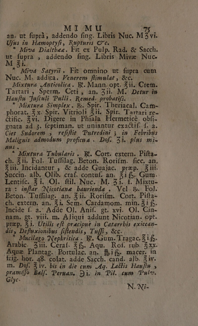 an. ut füprà, addendo fing. Libris Nuc. M3 vi. Ufus zin Hemoptyfi, Rupturis 7c. ' .*. Miva Dialtbez. Yit ex Pulp. Rad. &amp; Sacch. jy fupra , addendo fing. Libris Mive Nuc. | i. * Miva Satyrii. Fit omnino ut fupra cum Nuc. M. addita. Venerem flimulat , &amp;c. | Mixtura JAnticolica. Yt. Mann. opt. 511. Crem. Tartari , Sperm. Ceti , an. 41i... M. Detur in Hauflu juftuli Pulli. Remed. probatifs. * Mixtura Simplex. Ex Spir. Theriacal. Cam- phorat, 5 x. Spir. Vitrioli 31i. Spir. Tartari re- &amp;ific. vi. Digere in Phiala Hermeticé obfi- gnata ad 3. feptiman. ut uniantur exactif. f. a. Ciet Sudorem 5 refiflüt Putredini 5 im | Febribus Maliguis admodum -profieua . Dof. 5M. plus mi- aus. | | * Mixtura Tubularis . Bi. Cort. extern. Pifta- ch. 51i. Fol. Tuffilag. Beton. Rorifm. ficc. an. $ii. Incidantur , &amp; adde Guajac. przp. $iit. Succin. alb. Olib. craf. contuf. an. 31(5. Gum. Lentifc. $1. Ol. füil. Nuc. M. 51. f. Mixta- ra : inflar Nicotiane baurienda . Vel B« Fol. Beton. Tuffilag. an. $11. Rorifm. Cort. Pifta- .ch. extern. an. $1. Sem. Cardamom. min. 41 fS. Incide f. a. Adde OI. Anif. gt. xvi. Ol. Cin- nam. gt. vill. m. Aliqui addunt Nicotian. opt. prep. 41. Utilis efl pracipue in. Catarrbis exiccan- dis, Deftixionibus filbendia » Inf, &amp;c.. ; * Mucilago INephritica . B. Gum.'Tragac. 51(5. Arabic. 3iii. Ceraf. $(5. Aqu. Rof. rub. $xx. Aque Plantag. Portulac. an. [fbif$. macer. in írig. hor. 48. colat. adde Sacch. cand. alb. Ziv. m. Dof. 51v. bis ip die cum Aq. Latlis Hauflu , prami]o Balf. Peruamn. Qi. in Til cwm Pulv. QGyc- N.'Ni-