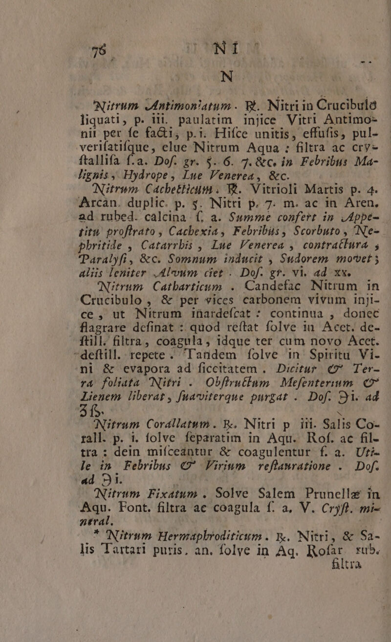N- —C'Nitrum. odntimon/atum . Bt. Nitri in Crucibuló liquati, p. iii. paulatim injice Vitri Antimo- nit per fe fa&amp;i, p.. Hiíce unitis, effufis, pul- verifatifque, elue Nitrum Aqua : filtra ac cry ftallifa f.a. Dof. gr. $..6. 7. &amp;c. in. Febribus Ma- lignis, Hydrope, Lue Fenerea, &amp;c. ANitrim. CachbetHicm . WE. Vitrioli Martis p. 4. Arcán. duplic. p. $. Nitri p, 7. m. ac in Aren, ad rubed. calcina. f, a. Summe confert in ,Appe- titu proflrato , Cacbexia , Febribis, Scorbuto , Ne- phritide , Catarrbis ,, Lue Venerea , contratfura , Paralyfi, &amp;c. Somnum inducit , Sudorem movet ; aliis leniter .Al-vum ciet . Dof. gf. vi. ad xx. NNitrum. Catbarticum . Candefac Nitrum in Crucibulo , &amp; per vices carbonem vivum inji- ce , ut Nitrum iüardefcat * continua , donec flagrare definat :. quod reítat folve 11. Acet. de- $füli. filtra, coagula, idque ter cum novo Acct. -deftill. repete . Tandem íolve in Spiritu Vi- ni &amp; evapora ad ficcitatem .. Dicitur. €7* Ter- r&amp; foliata Nitri . Obflrutlum | Mefenterium. 27 Lienem liberat , fuacviterque purgat . Dof. 91. ad Nitrum Corallatum . R;, Nitri p. iii. Salis Co- rall. p. i. folve feparatim in Aqu. Rof. ac fil- tra : dein miícedntur &amp; coagulentur f. a. Uti- le d Febribus «7' Firium reflamratione . Dof. ad D. | 'Nitrum. Fixatum . Solve Salem Prunella in Aqu. Font. filtra ace coagula f. a, V. Cryfl. mi- neval. | 2 O7 NItII«m. Hermapkroditicum . &amp;. Nitri, &amp; Sa- lis Tartari puris, an. folye in Aq. Rofat rub. itra