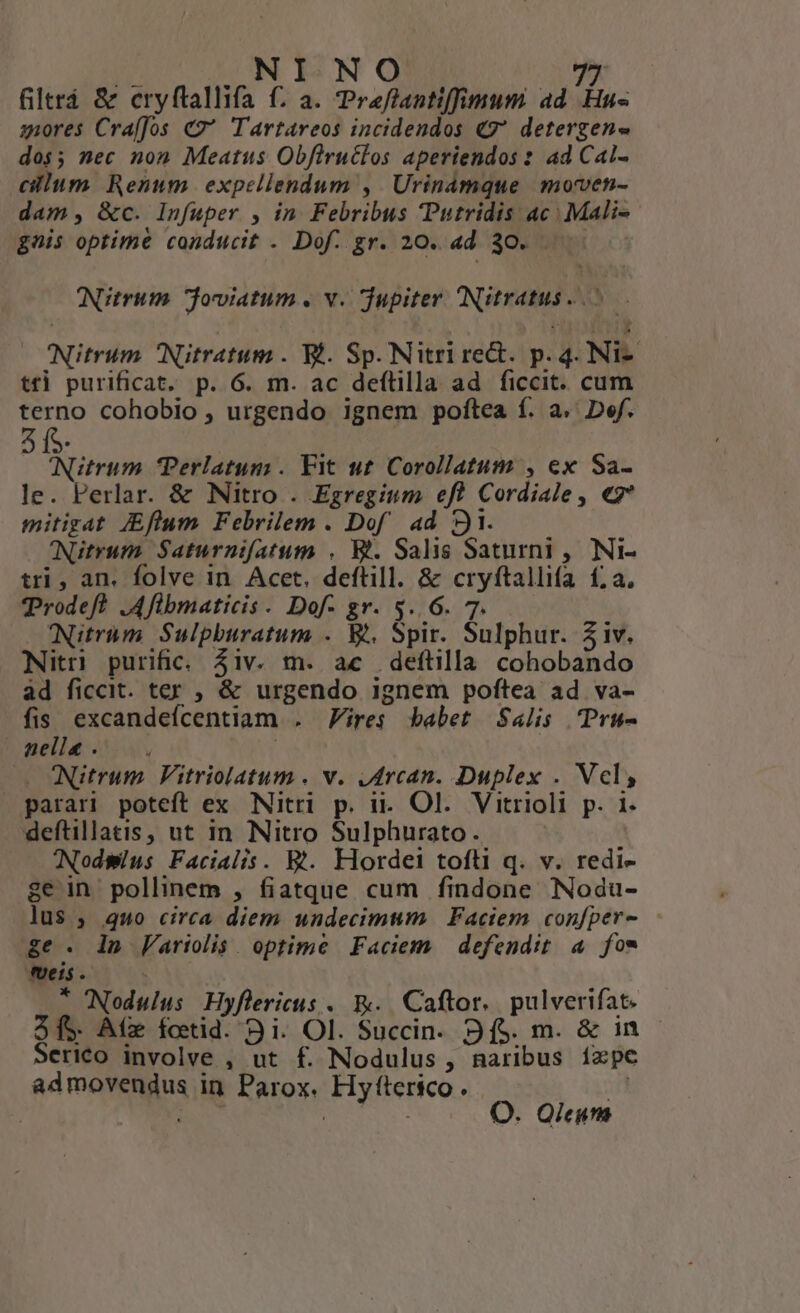 filtrá &amp; cryftallifa f. a. Preflantiffimum ad Hu« ziores Cra[fos € Tartareos incidendos €7 detergen- dos; nec non Meatus Obflrutlos aperiendos : 4d Cal- cillum Renum expellendum , | Urinamque moven- dam, &amp;c. Infuper , in. Febribus Putridis ac | Mali- gis optime conducit . Dof. gr. 20. ad 30... Atrum. joviatum . v. jupiter INitratus- ^ 1 i '$ Nitrum Nitratum . Wi. Sp. Nitri red. p. 4. Ni- tri purificat. p. 6. m. ac deftilla ad ficcit. cum terno cohobio , urgendo ignem poftea f. a. Def. A:Nitrum Perlatum . Fit ut Corollatum , ex Sa- le. Perlar. &amp; Nitro . Egregium eft Cordiale, €* mitigat. JEflum Febrilem . Dof ad 91. Nütrum. Saturnifatum . Wt. Salis Saturni , Ni- tri, an. folve in. Acet. deftill. &amp; cryftallifa £;a. Trodef? .Aflbmaticis . Dof- gr. $..6. 7. £Nitrum Sulpburatum . W. Spir. Sulphur. Ziv. Nitri purific. 4iv. m. ac deftilla cohobando àd ficcit. ter , &amp; urgendo ignem poftea ad va- fis. excandefcentiam . ires babet Salis .Pru- nelle . Í (0 Nitrum Vitriolatum . v. jdrcan. Duplex . Vcl, parari poteft ex Nitri p. i. Ol. Vitrioli p. i. deftillatis, ut in Nitro Sulphurato. ! Nodsmius Facialis. Wt. Hordei tofti q. v. redi- ge in pollinem , fiatque cum findone Nodu- lus , quo circa diem undecimum | Faciem confper- ge. lin Variolis. optime Faciem | defendit 4 fos veis. : * CNodulus Hyflericus . &amp;.. Caftor.. pulverifat. 3f Af fctid. 9i. Ol. Succin. 9f$. m. &amp; in - Serico involve , ut f. Nodulus, naribus ízpe admovendus in Parox. Hyfítersco . Mi | WE, Un : O. Qieum