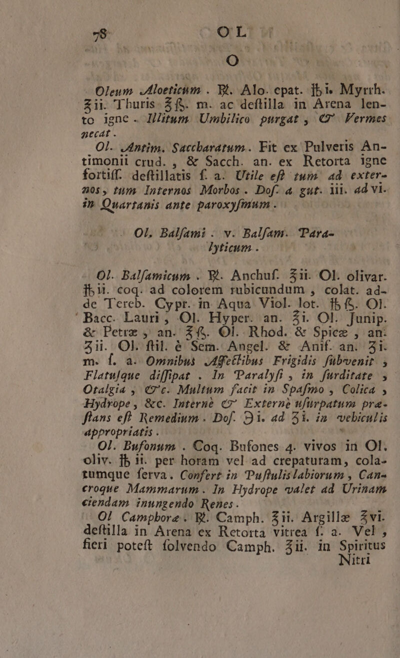 AE O Oleum Jloetichm . Bl. Alo. epat. 51 Myrrh. Zii. Thuris. Zf$. m. ac deftilla in Arena len- to igne . litum. Umbilico purgat , €. Fermes gecat . Ol. .Antim. Saccbaratum.. Fit ex Pulveris An- timonii crud. , &amp; Sacch. an. ex Retorta igne forti. deftillatis f. a. Utile efh tum. ad exter» 205, tim. Internos Morbos . Dof. à gut. li. ad vi. i» Quartanis ante paroxyfmum . Ol. Balfami . v. Balfam. Para- Dticim . Ol. Bal[amicum . El. Anchuf. 5ii. Ol. olivar. 153. coq. ad colorem rubicandum , colat. ad- de Tereb. Cypr. in Aqua Viol. lot. $5 (5. Ol. 'Bacc. Lauri ; Ol. Hyper. an. 2i. Ol. Junip. &amp; Petre , an. 24. Ol. Rhod. &amp; Spice , an: Aii. OL ftl. é Sem. Angel. &amp; Anif. an. 51. m. f. a. Omnibus Affellibus Frigidis fübvenit. ; Filatulque diffipat . In Paralyfi , in furditate , Otalgia , C7'c. Multum facit in. Spafmo , Colica ; Hydrope, &amp;c. Interne €?' Externe ufurpatum pra- flans eff. Remedium . Dof. 91. ad 51. in. vebiculis appropriatis . , Ol. Bufonum . Coq. Bufones 4. vivos in Ol. oliv. fb ii. per horam vel ad crepaturam, cola- rumque ferva. Confert i» Puflulislabiorum , Can- croque Mammarum . In. Hydrope valet ad Urinam etendam. inungendo Renes. | O! Campbore . R. Camph. $1. Argille Zvi. deftlla in Arena ex Retorta vitrea f. a. Vel , fieri poteft folvendo Camph. jii. in n