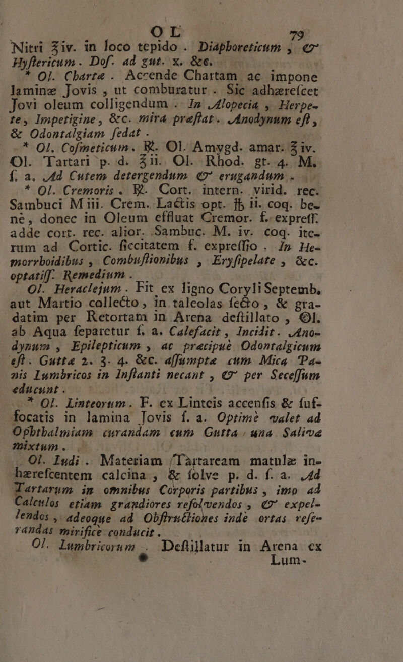 Nitri Ziv. in loco tepido . Diapboreticum ,. «7 Hyflericum . Dof. ad gut. x. &amp;e. * OJ. Cbarte . Accende Chartam ac impone laminz Jovis , ut comburatur . Sic adhzreícet Jovi oleum colligendum .. Iz JZlopecia , Herpe- te, lnpetigine, &amp;c. mira preflat.. JAnodynum eft , &amp; Odontalgiam fedat . | — -* QI. Cofmeticum. W. Ol. Amygd. amar. $iv. Ol. Tartari p. d. Zi... Ol. Rhod. gt. 4. M. f. a. Ad Cutem detergendum. «77 erugandum .... * OI. Cremoris . Ej. Cort. intern. virid. rec. Sambuci M iii. Crem. Lactis opt. fb 11. coq. be. - né, donec in Oleum effluat Cremor. f. expreff. adde cort. rec. alior. Sambuc. M. iv. coq. itc. rum ad Cortic. ficcitatem f. expreí(fio . 7p He- morrboidibus ,' Combuflionibus , Eryfipelate , &amp;c. optati. Remedium .— . Ol. Heraclejum . Fit ex ligno CoryliSeptemb, aut Maitio collecto, in taleolas fecto , &amp; gra- datim per Ketortam in Arena deftilato , 6. ab Aqua feparetur f. a. Calefacit , Incidit. JAno- dynum , Epilepticum , ac precipue Odontalgicum efl. Gutta 2. 3. 4. &amp;c. affumpte cum. Mica. IPa- pis Iumbricos in. Inflanti necant , €7' per. Seceffum educunt . * OI. Linteortum. F. ex Linteis accenfis &amp; fuf- focatis in lamina Jovis f. a. Optime -«walet ad Opbtbalmiam curandum. cum. Gutta / una $aliva ÓTixtum. . Ol. Isdi . Materiam /làrtaream | matulz in- hzrefcentem calcina , &amp; íolve p. d. f. a. 4d «rtarum im ofnnibus Corporis partibus , imo ad alemlos etiam. grandiores rient » € expel- leados , adeoque ad Obfirüéliones inde ortas. vefe- randas mirifice conducit. ———. Ol. Lwmbricorum .. Defüllatur in Arena cx c : Lum-