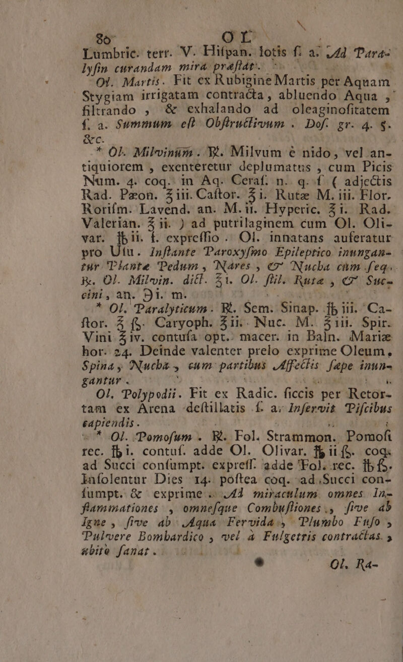 $6 VE Lumbrie. terr. V. Efifpan. lotis f: a^ 142 Para-- lyfin curandam mira praflat. 5. 000 ^ OI. Martis. Fit ex Rubigine Martis per Aquam Stygiam irrigatam contracta, abluendo Aqua ,' filrando ;, &amp; exhalando ad oleaginofitatem f. a. Summum. e(à Obflruclioum .. Dof.. gr. 4. 8. &amp;c. * OL Milvinüm ..XY. Milvum e nido, vel an- tiquiorem , exenteretur deplumatus , cum Picis Num. 4. coq. in Aq. Ceraf. n.. q. f. ( adje&amp;is Rad. Pzon. 3iii. Caftor. 3i. Rutz M. iii. Flor. Rorifm. Lavend. an. M. ir. Hyperic. Zi. Rad. Valerian. Z ii. ) ad putrilaginem cum Ol. Oli- var. [bir f. expreffio .. Ol. innatans auferatur vro Utu. Zsflante aroxyfimo Epileptico. inungam- - tur Plante Pedum , Nares , €77 INucba cim feq... R. Ol. Milvin. ditl. $1 Ol. fll. Rute , 7 $uc- cini, an. 9l. m. |o 1037. a a DO LAC * Ol. Paralyticum . Rt. Sem. Sinap. fb iii. Ca- ftor. 4 (. Caryoph. 3i. Nuc. M. 51ii. Spir. Vini 4iv. contufa opt.. macer. in Daln. «Marie hor. 24. Deinde valenter prelo exprime Oleum, Spina y ONucba , cum: partibus JAffeclis fape inun- gantur . Mit moa i &amp;0 0A M Ua OI. Polypodii. Fit ex Radic. ficcis per Retor- tam ex Arena -deílillatis í. av Znfervit Tifcibus eapiendis . 52; REC M UM : - * QI. Pemofum . B. Fol. Strammon.. Pomofi rec. fbi. contuf. adde Ol. Olivar. fg it (S. coq: ad Succi coníumpt. expreff. 'adde Fol. rec. fb fS. lnfolentur Dies r4. poftea coq. ad;Succi con- fumpt. &amp; exprime . 44. miraculum. omnes 1n- flammationes: , omnefque Combufliones ., five ab Igue , five ab J4qua Fervida., Plumbo Ftufo , Pulvere Bombardico ; vel à Fulgetris contractas. y abite fanat .. m e — 30. Ra-