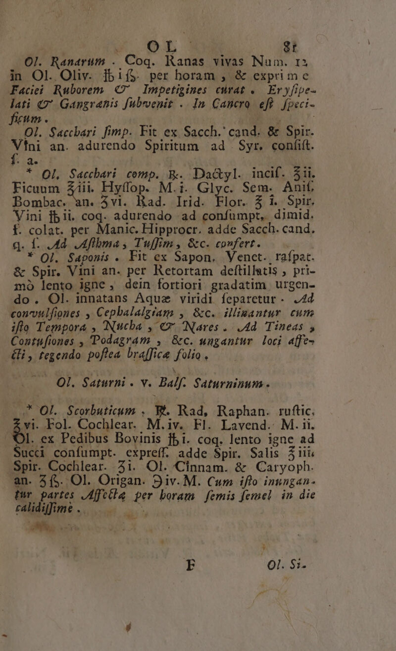 Ol. Ranartm . Coq. Ranas vivas Num. 1 in Ol. Oliv. lbif$. per horam , &amp; exprime Faciei Ruborem C' Impetigines curat .— Eryfipe- p» Q Gangrantis fubrvenit .. In Cancro eft fpeci- m. | Ol. Saccbari fimp. Fit ex Sacch.' cand. &amp; Spir. p an. adurendo Spiritum ad | Syr, coníiít. * de * Ol. Saccbari comp. E. Dad&amp;yl. incif. jii. Ficuum Ziii Hyffop. M.i. Glyc. Sem. Anif, Bombac. an. 5vi. Rad. Irid. Flor. 5 1. Spir. Vini fbii. coq. adurendo ad confüumpt, dimid. f. colat. per Manic. Hipprocr. adde Sacch. cand. q. f. 4d. ,Aflbma s Tuffim, &amp;c. confert. | * OQ]. Saponis . Fit ex Sapon, Venct. rafpat. &amp; Spir. Vini an. per Retortam deftillatis , pri- mo lento lgne , dein fortiori gradatim Uurgen- do. Ol. innatans Aquae viridi feparetur - 4d concvulfiones , Cepbalalgtam , &amp;c. illisantur. cum ifle Tempora , (Nucba , €x Nares .. Ad. Tineas , Contufiones , Podagram , &amp;c. ungantur loci affe &amp;i, tegendo poflea braffice folio, | Ol. Saturni - v. Balf- Saturninum . * Ol. $Scorbuticum . B. Rad, Raphan. ruftic, Ar Fol. Cochlear. M.iv. Fl. Lavend.. M. ii. l. ex Pedibus Bovinis f5i. coq. lento igne ad Suc confumpt. expreff. adde Spir. Salis 31i Spir. Cochlear. 21. Ol. Cinnam. &amp; Caryoph. an. 3(5. Ol. Origan. 9iv. M. Cum ifto insngan- twr partes ,Affetla per boram. femis femel in die caidifime. 1 *. J F lÓls SE-
