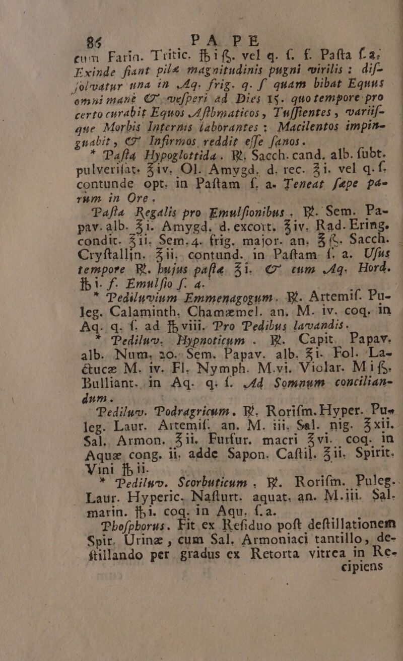 85 NON o cum Faria. Tritic. fb1fS. vel q. €. £. Pafta fa: Exinde fiant pil&amp; magnitudinis pugni «virilis : dif- omni mant C efperi 4d. Dies 1$. quo tempore pro certo curabit Equos JA flbmaticos , Tuffientes , variif- que. Morbis Internis (aborantes :. Macilentos impin- gnabit , €7*. Infirmos veddit effe anos. ' * Pafla Hypoglottida. Wi. Sacch. cand. alb. fubt. pulverifat. iv. Ol. Amygd. d. rec. 3i. vel q.f. contunde opt. in Paflam f[. a. Temeat fepe p4- rum in Ore. | | Tafla Regalis pro Emulfionibus . Wi. Sem. Pa- pav. alb. 3i. Amygd. d. excoit, iv. Rad. Ering. condit. 51i. Sem. 4. frig. major. an. $6. Sacch. tempore. W*. bujus pafle. 51. € cum .4q.. Hord. ]bi. f. Emulfio f. a. : * Tediluvium Emmenagogum. 9t. Artemif. Pu- leg. Calaminth. Cham:xmel. an. M. iv. coq. in Aq. q. f. ad fb viii. Pro Tedibus lavandis. * Pediluv. Hypnoticum .. Rt. Capit. Papav. alb. Num. 20..Sem. Papav. alb. $i. Fol. La- Bulliant..in Aq. q. f. ,4d. Somaum. concilian- dum. md Pediluv. Podragricum . Wi. Rorifm. Hyper. Pu« leg. Laur. Artemif. an. M. iii. Sel. nig. áxii. Sal. Armon. $ii. Furfur. macri $vi. coq. in Aquze cong. ii. adde Sapon. Caflüil. 5ii. Spirit. Vini fb i1. , | ) Laur. Hyperic. Naflurt. aquat. an. M.iii. Sal. marin. f5i1. coq. in Aqu. f.a.. TPbofpborus. Fit ex Refiduo poft deftillationem Spir, Urinz , cum Sal. Armoniaci tantillo, de- fillando per gradus ex Retorta vitrea in Re- cipiens