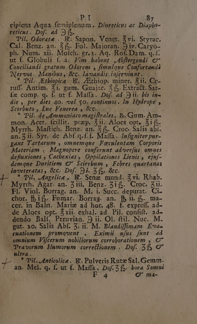 cipiens Aqua femiplenum. Ditretictt ac. Diapbo- reticus. Dof. ad 3[S. — . Pil. Odorate . B. Sapon. Venet. $vi. Styrac. Cal. Benz. an. 5(5. Fol. Majoran. 3 iv. Caryo- ph. Num. xii. Mofch. gr.2. Aq. Rof. Dam. q. t: ut f. Globuli f. a. Jim babent ,Abflergendi c7 Conciliandi gratum. Odorem , fimulque Confortands Nervos. Manibus, &amp;q. lavandis inferviunt . * Til. Etbiopice. B... 7Bthiop. miner. $1i, Ce- ruff. Antim. Zi. gum. Guajac. 5 (S. Extract. Sar- ix comp. q. f. ut f. Maffa. Dof. ad 3. bis in- die , per dies 40. vel $0. continuos. Im. Hydrope , Scorbuto , Lue Venerea , &amp;c.. i * Til. de dmmoniaco magiflrales,| R.. Gum. Am- mon. Acet. fcillit. prep. ii. Aloces opt. 5i (S. Myrrh. Maftich. Benz. an. 5 (5. Croc. Salis abt: an.5ii. Syr. de Abf q.. £. Ma(fa. Infigniterpur- gant Tartarum , omnemque. Faculentam | Corporis Materiam .. Magnopere conferunt. advver(íus. omnes defluxiones ,' Cacbexias ,, Oppilationes Lienis , ejuf- demque Duritiem (7 Scirrbum y, Febres quartanas dnoveteratas$, &amp;c. Dof. 9i. 5(5. &amp;c. E g- * Til. Jngelice . W'. Seng mund. 5vi. Rhab. Myrth. Agar. an. 31ii, Benz. 3i(&amp;. Croc. aii. Fl. Viol. Borrag. an. M. 1. Succ. depurat. Ci- chor. fb i($. Fumar. Borrag. an. fb i. ($. ma- cer. in Baln. Marie ad hor. 48. f. expreff. ad- de Aloes opt. $xii. exhal. ad Pil. confift. ad- dendo Dalí. Peruvian. 9 ii. Ol. ftil. Nuc. M. gut. 20. Salis Abf. 5. ii. M. Biandiffimam. £va- cuationem. promqvent . Eximii ufus funt ad — omnium Vif[cerum nobiliorum corroborationem , C ^ pen Humorum. corre£lionem . Dof. f$ C' Witra . » ; J- * Pil. Anticolice .. Bf. Pulveris Rutze Sal. Gemm. an. Mel. q. f. ut f£. Maffa. Dof. 2 (S. bora Somni | | ^ F'4 C' ma-
