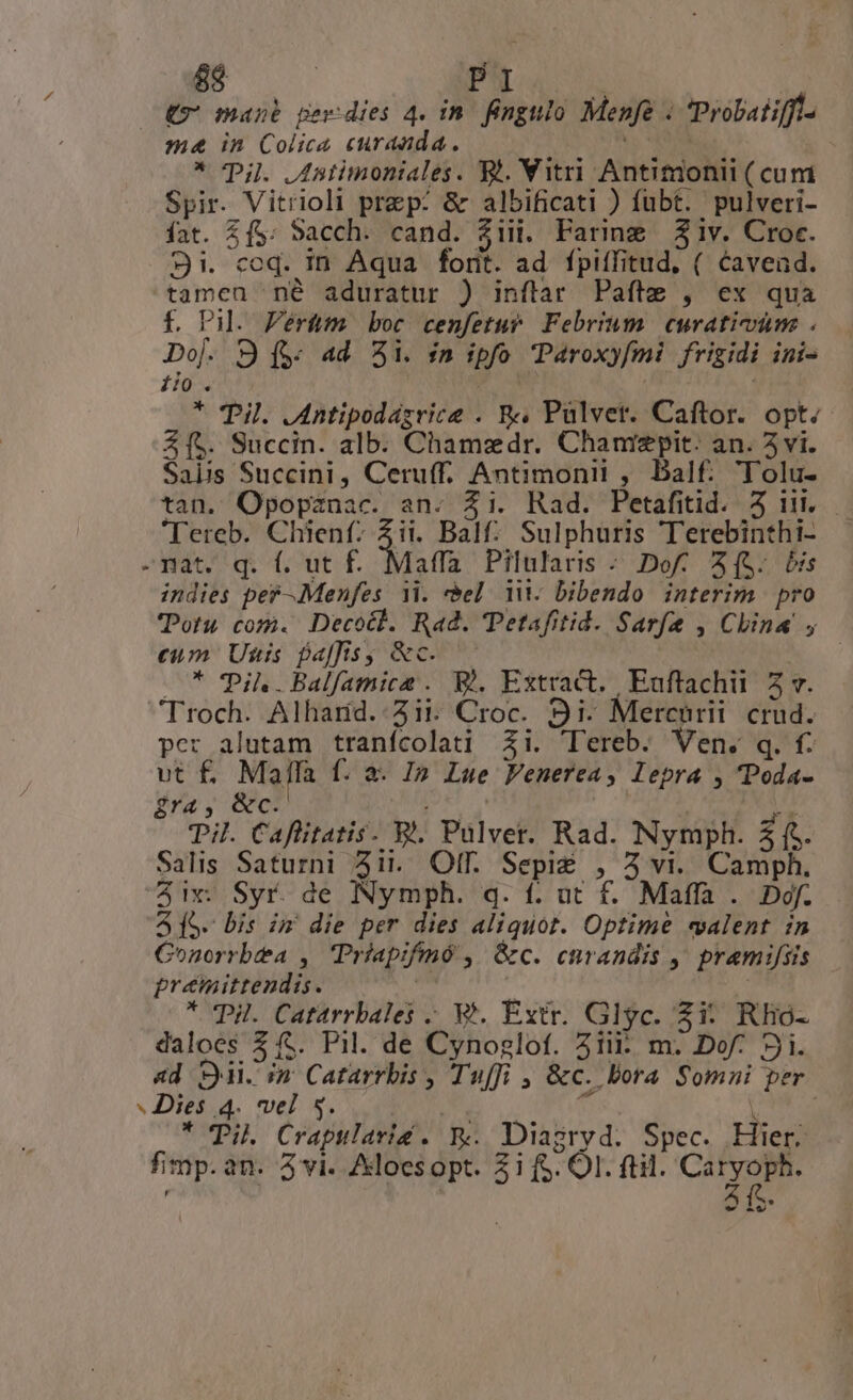 (9 mane perdies 4. in. fngulo Menfe . Probatiffla ma in Colica curauda. * Til Jstimoniales. X. Vitri Antitionii ( cum Spir. Vitrioli prep: &amp; albificati ) fubt. pulveri- fat. (f$: Sacch. cand. 2iii. Faring iv. Croc. 9i. coq. in Aqua forit. ad. fpiffitud, ( Cavend. tamca né aduratur ) inflar Pafte , ex qua f. Pil. Pérütm boc cenfetur. Febrium. curativune . Do]. 9 (y 4d Ai. fn ipfo Paroxyfmi frigidi ini- fio. : | | * Til. .Antipodagrice . f Pülvet. Caftor. opt; Z[5. Succin. alb. Chamzdr. Chanrzpit. an. 5 vi. Salis Succini, Ceru(f. Antimonit ,. Balf.. T'olu- tan. Ojpopznac. an. Zi. Rad. Petafitid. 3 i. 'Tereb. Chienf- Zii. Bal: Sulphuris Terebinthi- indies per-.Menfes 1i. «el ii. bibendo interim pro TPotu com. Decotl. Rad. 'Petafitid. Sarfe , China , eum Uis fa]fisy &amp;c.-— * Til..Balfamice . B), Extract. Euffachii 5 v. per alutam tranfcolati Zi. 'ereb. Ven. q. f. vt f£. Malla f. a. I» Lue Venerca, lepra , 'Poda- £ra, &amp;c. axe ae oh Til. Caflitatis. E. Pulver. Rad. Nymph. 21 ís- Salis Saturni 4it. Of. Sepi$ , 3 vi. Camph. 41S. bis im die per dies aliquot. Optime «valent im Conorrbta , Priapifmó ,| Gc. curandis ,, pramifiis grémittendis. | * PH. Catarrbales ;. V. Extr. Glyc. Zi: Rlio- daloes 2 f$. Pil. de Cynoglof. 21i: m. Dof. 9i. 4d ii. m Catarrbis , Tuffi , &amp;c. Bora Somni per * Til. Crapularis . Re Diagryd. Spec. Hier. fimp. an. 5 vi. Aklocs opt. 31 fS. OI. ftil. CAT -€- -