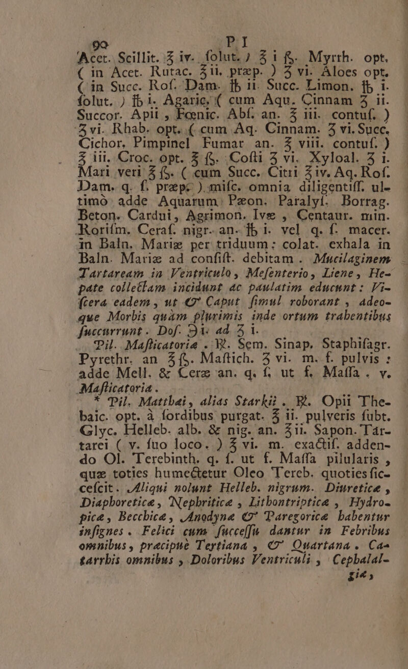 [Se] DI Acer. Scillit. $ iv. folut. 7 3 1 f$. Myrrh. opt. ( in Acet. Rutac. 5ii, prep. ) 3 vi. Áloes opt. ( in Succ. Rof. Dam. 1b 11. Succ. Limon. fb i. folut. ) [5 i. Agarie; ( cum Aqu. Cinnam 5 ii. Succor. Apil , Feenic. Abf. an. $ iii. contuf. ) vi. Rhab. opt. .( cum Aq. Cinnam. 5 vi. Succ. Cichor, Pimpinel Fumar an. £3 viii. contuf. ) 3 iil, Croc. opt. $ ($. Cofti 5 vi. Xyloal. 5 1. Mari veri 2 (5. ( cum Succ. Citri Ziv. Aq. Rof. Dam. q. f. prep- ).mifc. omnia. diligentiff. ul- timó. adde Aquarum. Pzon. Paralyí. . Borrag. Beton. Cardui, Agrimon. Ive , Centaur. min. -Morifm. Ceraf. nigr. an. ]b i. vel q. f: macer. in Baln. Mariz per triduum: colat. exhala in Baln. Marie ad conufift. debitam .. Mucilaginem . Tartaream ia Ventriculo, Mefenterio, Liene, He- pate colle£lam incidunt 4c paulatim educunt : Vi- (cera eadem , ut €9* Caput. fimul roborant , Adeo- que Morbis quam plurimis inde ortum trabentibus fuccurrunt .. Dof. 94. 4d. 5 1. ; Til. Maflicatorie . B. Sem. Sinap, Staphifagr. Pyrethr. an 5($. Maftich. 5 vi. m. f. pulvis : adde Mell. &amp; Cerz an. q. f. ut f. Malffa. v. AMaflicatoria . * Pil. Mattbai, alias Starkii. Bi. Opii The- baic. opt. à fordibus purgat. 5 ii. pulveris fubt. Glyc. Helleb. alb. &amp; nig. an. 4it. Sapon. Tar- tarei ( v. fuo loco. ) 5 vi. m. exactif. adden- do Ol. Terebinth. q. f. ut f. Maffa pilularis , quz toties humeé&amp;tetur Oleo Tereb. quoties fic- ceícit. JAliqui nolunt Helleb. nigrum. Diuretice , Diapboretice , Nepbritice , Litbontriptice ,^ Hydro- pic&amp; , Becchbice , JAnodyne € Paregortee. babentur infignes . Felici cum. fucce[fu./ dantur. in | Febribus omnibus , praecipue Teytiana ,, 47 Osartana .. Ca tarrbis omnibus ; Doloribus Ventriculi , ' Cepbalal- : HIP