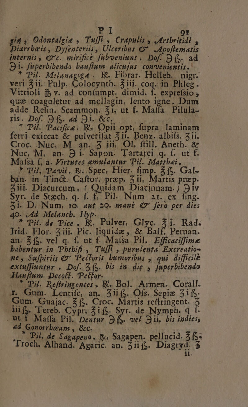 Bx 9Y 14 ,. Odontalgie ,. Tufi ,. Crapulis , Mrtbritidi , iarrbaeis , Dyfenteriis , Ulceribus 7 JMpoflematis internis , 2'c. mirifice fubrveniunt . Dof. (S. ad S1. fuperbibendo bauflum. alicujus. convenientis .' * Pu. Melanagoge . W&amp;. Fibrar. Helleb. nigr- veri 3ii. Pulp. Colocynth. 5iii. coq. in Phleg. Vitrioli f5 v. ad confumpt. dimid. f. exprefsio , quz coaguletur ad mellagin, lento igne. Dum adde Reíin. Scammon. $1. ut f. Matfa Pilula- ris. Dof. 9 (S. ad 91. &amp;c. * Til. Pacifica. R. Opii opt, fupra laminam ferri exiccat &amp; pulvetifat 5 it. Benz. albifs. 5i. Croc. Nuc. M an. 5 ii. Ol. füll, Aneth. &amp; Nuc. M. an. 9 1. Sapon. Tartarei q. f. ut f. Masa f, a. Virtutes emulantur Pil. Mattbai. * Til, Pavii. E. Spec. Hier. fimp. 3(5. Gal- Pen in in&amp;. Caftor. prep. 2ii, Martis prep. üi Diacurcum, ( Quidam Diacinnam.; iv Syr. de Stech. q. f. f. Pil. Num 2r. ex fing. 3i. D. Num. 10. aut 20. mane Q9 fero per dies 40- .4d Melancb. Hyp.. « | * Til. de Pice . b. Pulver. Glyc. 3i. Rad. Trid. Flor. 3iii. Pic. liquide , &amp; Balf. Peruan. an. 3(5. vel q. f. ut f. Maisa Pil. Efficaciffim babentur. in Pbtbifi , Tu[i , purulenta Excreatio- ne, Sufpiriis €7* Petloris bumoribus , qui difficile extuffiuntur .. Dof. (S. bis in die 4 [uperbibendo Hauflum. Decoct. Petfor- — .. P4. Reflringentes , Et. Bol. Armen. Corall. X. Gum. Lentiíc. an. Aii($. Ofs. Sepie 5i(. Gum. Guajac. 2 (5. Croc. Martis reftringent. 5 MifS. T'ereb. Cypr; Aif$. Syr. de Nymph. q t. ut 1 Mala Pil Deutur 9f. vel Sii. bis indies, ouiturtiaem , &amp;c. * SITE 3: Pi. de Sagapeno. I. Sagapen. pellucid. 5S. roch. Rinind. Agitic an. A4lif$. Diagryd. $