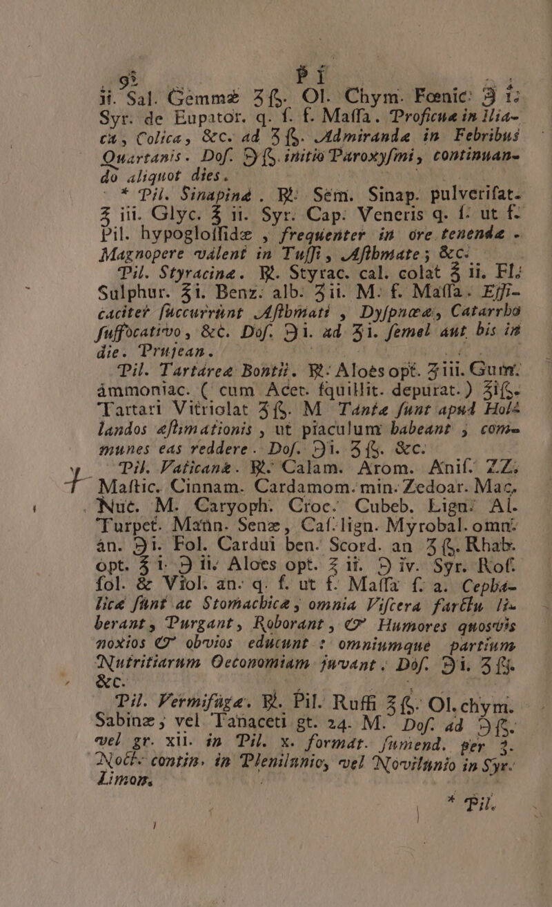 ii. Sal. Gemmz 2($, OI. Chym. Fonic: 3 t Syr. de Eupator. q. f. f. Maffa. Troficue in Hia- CX, Colica, &amp;c. ad 3 (S. JMdmirandae in. Febribus Quartanis. Dof. S (S. initio Paroxyfmi, continuan- do aliquot dies. XS |* pii. Sinapiné . Bi: Sem. Sinap. pulverifat. 5 iii. Glyc. 5 ii. Syr. Cap: Veneris q. f: ut f- Pil. hypogloffide , freqwenter id ore tenenda . Magnopere valent in Tuffi , JAflbmate; &amp;c-.- Til. Styracine. WW. Styrac. cal. colat 5 11. FI; Sulphur. 4i. Benz. alb: 3it. M. f. Maffa. Ejgi- cacitet- [uccurrtnt. JAfibmati ,' Dyfpnea, Catarrbo fuffocativo , &amp;€.. Dof. 1. ad. Si. femel aut, bis in die. Prugjean. / -— de s Til. Tartáree Bontii. Wt: Aloesopt. Zi. Gum. ámmoniac. ( cum Acer. fquillit. depurat.) Ai(s. Tartari Vitriclat 3($. M. Tanfta funt apu Hol2 landos 4flimationis , ut piaculumr babeant j com- munes eas reddere. Dof. 31. 5($. &amp;c. CCP. Vaticeane. &amp;- Calam. Arom. Anif. ZZ 'Turpet. Maün. Senz , Caf:lign. Myrobal. omn: án. 91. Fol. Cardui ben. Scord. an. 5 (S. R hab. ópt. $1. 9 ii; Aloes opt. Z ii. 9 iv. Sgr. Kof. fol. &amp; Viol. an- q. f. ut £- Maffa f; a. Cepba- licé fünt ac Stomacbica y omnia Viftera fartlu. lix berant, Purgant, Roborant , C Humores qnosdis 20xios C7 obvios edutunt : omniumque partium Nutritiarum Oeconomiam. jnmvant , Dof. Si. 518. &amp;c. Ut dn Til Fermifüge. B. Pil. Ruffi £f. Ol.chvm. Sabinz ; vel Tanaceti gt. 24. E Dis 4d yat vel gr. xil. in Pi. x. format. fumend. ger 2. 2 contin. in Dlenilnnio, vel Noviltnio in Syr. 1208, ; | * Pil.