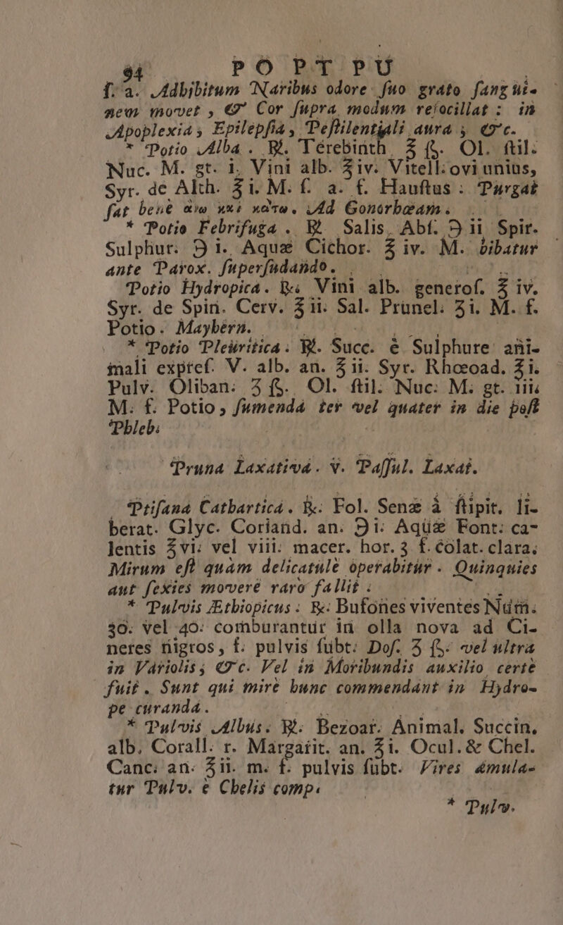 $4 PO P T P Ü f. a. .Adbibitum Naribus odore. fuo. grato. fang lii. geovs movet , €7' Cor fupra modum reíocillat : in S eio P la, Peflilentiali aura y ec. * *Potio A B4. Térebiüt $ (5. Ol. ftl. Nuc. M. s. É M diee 2 Vill ovi unius, Syr. de Akh. Hauftus : Pargat AT bene «wo K xao, p Prid nn; * Potio Febrifuga . E^ Salis, Abf. 931 Spir. Sulphur. 9 i. Aqua Cichor. 2 iv. M. bibatur ante Parox. fuperfadando. Totio Hydropica. i, Vini. alb. generof. A Syr. de Spin. Cerv. 3ii. Sal. Prünel; 5i. M. f. Potio. Maybera. | * Potio Pleiritica . V. Suce. é Sulphure: ani- inali exptef. V. alb. an. $ii. Syr. Rhoeoad. 2i. Pulv. Oliban. 3 ($. Ol. ftil. Nuc: M. gt. iii Bie : Potio ; fumenda icy vel quater in die poff ble à JPruna Laxativd . V. Pafful. Laxat. ; Prfana Catbarticá . Fol. Sene íá fipit. li- berat. Glyc. Coriand. an. 9i: Aqü&amp; Font: ca- lentis 5vi: vel viii: macer. hor. 3 f£. colat. clara. Mirum eft quàm delicatule operabitur . Quinquies ant fexies movere ráro fallit : * Pulvis JEtbiopicus : R« Bufones viventes Num. 30. Vel 40: comburantur id olla nova ad Ci- neres nigros, f. pulvis fübt: Dof. 5 (5: vel ultra in laáriolis j «7c. Vel in Moribundis auxilio certe fuit . Sunt qui mire bunc commendant. in Hjdro- pe curanda . * Pulvis Jus. Ri Bezoar. Animal. Succin, alb. yr r. Margaiit. an. 5i. Ocul. &amp; Chel. Canc: an. 51i. m. É pulvis fubt. ires 4mula- tur Tulv. € Cbelis comp. | * Tul».