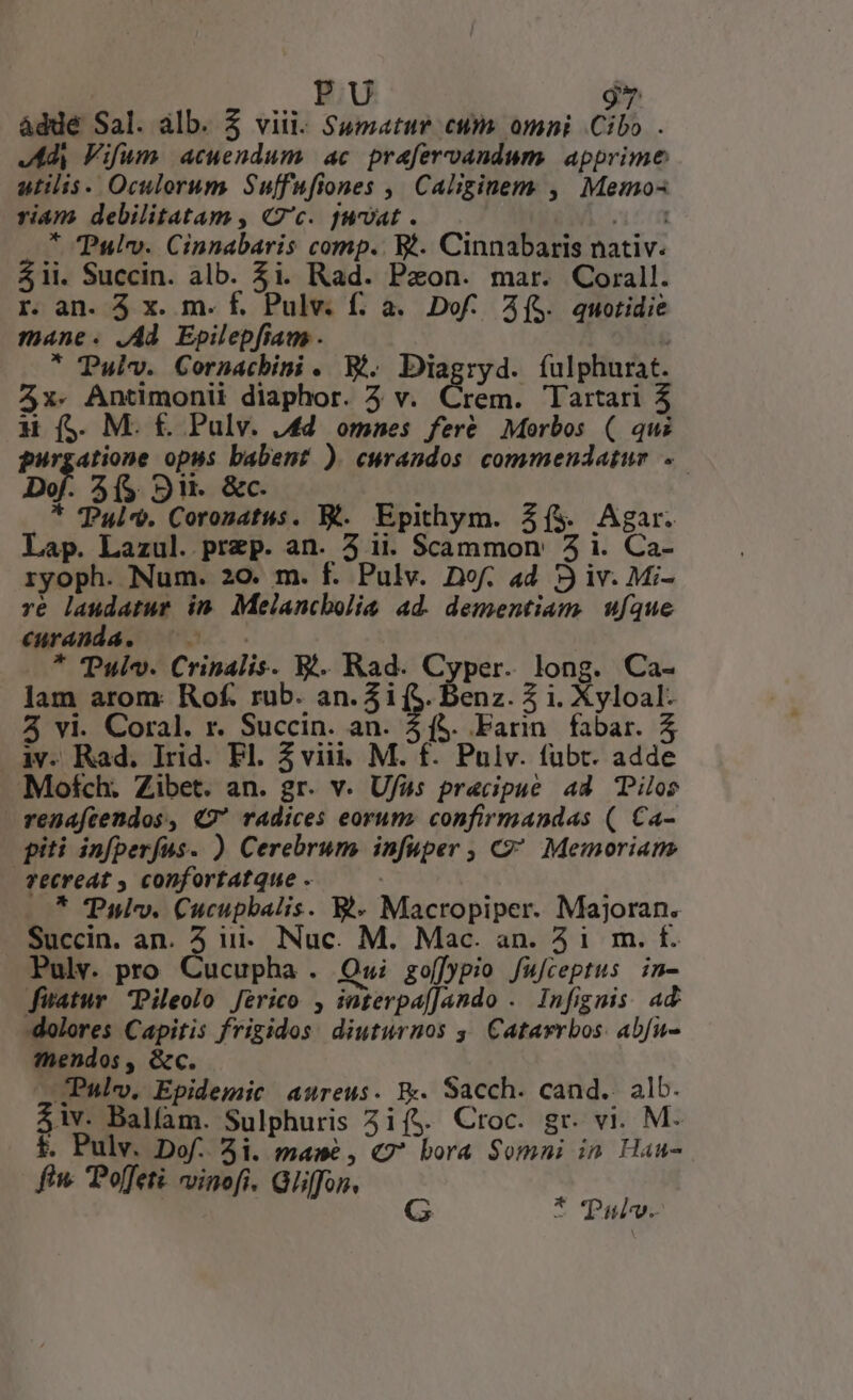 - | XI 1] àddé Sal. alb. 5 viii. Sumatur cum omni Cibo . Jd Fifum acuendum ac prafervandum. apprime atilis. Oculorum Suffufiones ,| Caliginem , Memos riam debilitatam , c. fuat . nén * Pulv. Cinnabaris comp. Wt. Cinnabaris nativ. $1i. Succin. alb. $i. Rad. Paon. mar. Corall. r. an. 5 x. m. f. Pulv. f. à. Dof. A($. quotidie mane. .Ad. Epilepfiam . ; * Puiv. Cornmacbini . W. Diagryd. fulphurat. 4x. Antimonii diaphor. 4 v. Crem. Tartari 4 H ($. M. £. Pulv. .4d omnes fere Morbos ( qui purgatione opus babent ) cwrandos commendatur ..— of A($ 9H. &amp;c. * Pul. Corosatus. Bt. Epithym. Z(&amp; Agar. Lap. Lazul. prep. an. 5 ii. Scammon' 5 i. Ca- ryoph. Num. 20. m. f. Pulv. Dof. ad 3 iv. Mi- re laudatur im Mejancbolie ad. dementiam | ufque €«uranda. | * TPulv. Crinalis. V. Rad. Cyper. long. Ca- lam arom: Rof. rub. an. 31 (S. benz. 2 i. Xyloal. 3 vi. Coral. r. Succin. an. 3$. Farin.fabar. 5 iv. Rad. lrid. Fl. 5 viii. M. f. Pulv. fubt. adde Mofch. Zibet. an. gr. v. Ufas precipue 44 TPilos renafcendos, 49 radices eorum. confirmandas (| Ca- piti infperfus. ) Cerebrum infuper , C? Memoriam vecreat , confortatque - * TPulv. Cucupbalis. E*- Macropiper. Majoran. Succin. an. 5 iii. Nuc. M. Mac. an. 41 m. f. Pulv. pro Cucupha . Qwi gof]ppio fufceptus in- fiatur Pileolo Jérico , interpafJando . Infignis ad dolores Capitis frigidos diuturnos 5, Catavrbos: abfu- mendos, &amp;c. .Palv, Epidemic aureus. B. Sacch. cand. alb. $iv. Balfam. Sulphuris 3i($. Croc. gr. vi. M. f. Pulv. Dof. 3i. mawé, «7 bora Somni in Hau- fiw» Poffeti. vinofi. Gliffon. * 'Pudv.