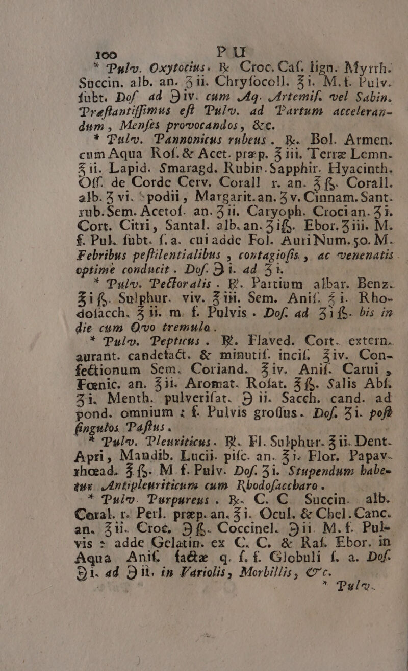 * Pulv. Oxytotius. &amp;. Croc. Caf. lign. Myrtrh. Süccin. alb. an. ii. Chryfocoll. 31. M.t. Pulv. Ójubt. Dof ad Div. cum 48. Jrtemif. vel Sabin. Traflantiffimus eft Pul. ad Tartum. acceleran- dum , Menfes provocandos , &amp;ec. * Tulv. Pannonicus rubeus .. &amp;.. Bol. Armen. cum Aqua Rof.&amp; Acct. przp. 31i. Terrz Lemn. $i. Lapid. Smaragd. Rubip.Sapphir. Hyacinth. Off. de Corde Cerv. Corall r. an. 3 ($. Corall. alb. Z vi. *podii, Margarit.an. 5 v. Cinnam. Sant. yub.Sem. Acctof. an. 511. Caryoph. Crocian. 21. Cort. Citri, Santal. alb.an.5ifS. Ebor. 51iii. M. f. Pul. fübt. f.a. cuiadde Fol. AuriNum.50. M. Febribus peflilentialibus , contagio(is. | ac venenatis . optime conducit . Dof. 31. ad 5i. * TPulv. 'Petftoralis. E. Paitium. albar. Benz. Sif; Sulphur. viv. 31H. Sem. Anif. Zi. Rho- dolacch. 51i. m. f. Pulvis. Dof. ad A1fS. bis ix die cum Qvo tremulo. ! * (Pulvo. Tepticus .. B. Flaved. Cort. extern. aurant. candetact. &amp; minutif. inci. Ziv. Con- fectionum Sem. Coriand. Ziv. Anif. Carui , Tonic. an. $ii. Aromat. Rofat. 3í5. Salis Abf. 2i. Menth. pulverifat. P ii. Sacch. cand. ad pond. omnium ; f£. Pulvis gro(fus. Dof. 21. pofé fingulos Paftus . i * TPulv. Tleutiticus. B. Fl. Sulphur. 311. Dent. Apri, Mandib. Lucii. pifc. an. $1. Flor. Papav. xhaead. 5 (5. M f. Pulv. Dof. 5i. $tupendum babe- dux AIntiplenritieure cum. Rbodofaccbaro . * Pul. Turpureus . E: C. C. Succin. | alb. Coral. r. Perl. przp. an. 3i. Ocul. &amp; Chel.Canc. an. Zii. Croce, 9f. Coccinel. 9ii. M. f. Pul- vis * adde Gelatin. ex C. C. &amp; Raf. Ebor. in Aqua Ani&amp; fa&amp;ze q.íf.f£ Globuli f. a. Dof. $1. 4d oi. in l'artolis , Morbiliis , Cc. P , | * Tuvi«.