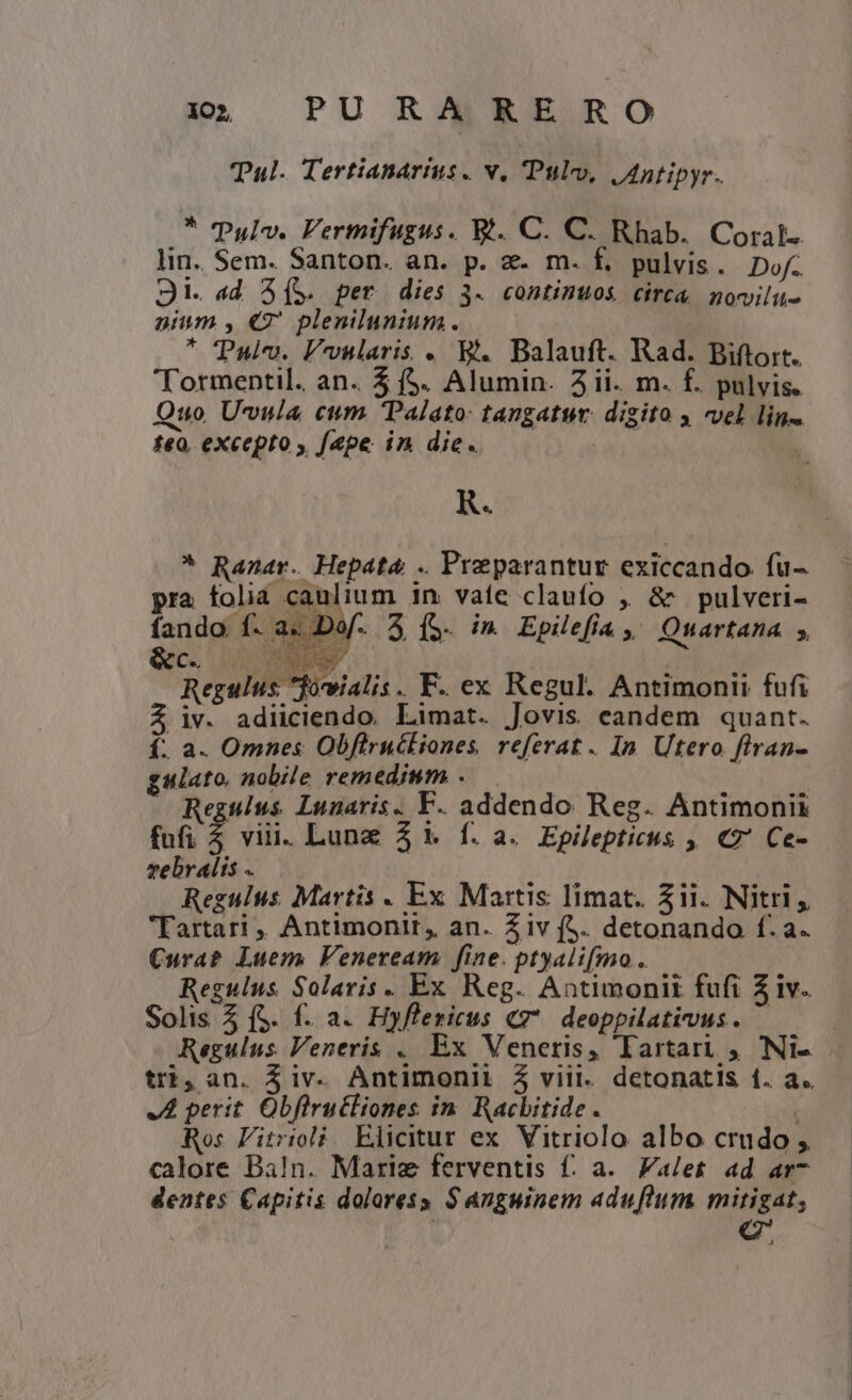 Tal. Tertianartus . v, Pul, JAntipyr. * TPulv. Fermifugus. Bt. C. C. Rhab. Coral- lin. Sem. Santon. an. p. &amp;- m. f. pulvis. Dof. Ji. ad S[(S. per dies 3. continuos circa. novilu- nium , €7' plenilunium. * Pul. Fvnuslaris . B. Balauft. Rad. Biftort. 'Tormentil. an. 5 ($. Alumin. 2ii. m. f. pulvis. Quo U-vula cum Dalato: tangatur. digito y vel lin teo. excepto , [ape in die. R. * Ranar. Hepata .. Preparantur exiccando. fu- pra folia caulium in. vate claufo , &amp; pulveri- fando f. a. Dof. 3 (5. in Epilefia , Quartana 5, &amp;c. OT Regulus *fowialis.. F. ex Regul. Antimonii fufi $ iv. adiiciendo. Limat. Jovis candem quant. f. a. Omnes Obfirucliones, referat. In Utero firan- gulato. nobile remedium . j Regulus. Lunaris. F. addendo Reg. Antimonii fufi ; viii. Lung 3 1. f. a. Epilepticus ,, €2 Ce- vebralis . Regulus Martis . Ex Martis limat. Zii. Nitri, Tartari , Antimonit, an. Ziv (S. detonando f. a. Curab Luem Feneream fine. ptyali(fmo . Regulus Solaris. Ex Reg. Antimoniti fufi 51v. Solis 5 (S. f. a. Hyflericus «7. deoppilatius. — JL perit. Obfiructiones in. Racbitide . Ros Fitrioli. Elicitur ex Vitriolo albo crudo , calore Baln. Mariz ferventis f: a. Valet ad ar- dentes Capitis dolaress S Anguinem aduflum mitigat, i c