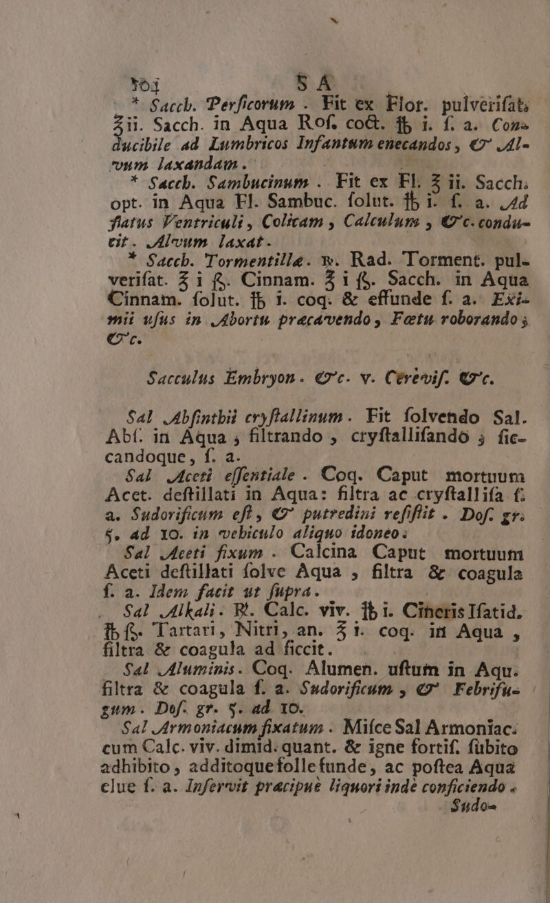 *63 * Saccb. Perficorum . Fit ex Flor. pulverifat; $i Sacch. in Aqua Rof. coG. 1$ i. f. a. Con ucibile ad Lumbricos Infantsum enecandos , €7' .Al- um laxandam . 1 ; * Sactb. Sambucinum .. Fit ex El. $ ii. Sacch. opt. in Aqua Fl. Sambuc. folut. 1b i: f. a. 24 fatus Ventriculi , Colicam , Calculum , €7'c. condu- ct. vum laxat. * Saccb. Tormentille. €». Rad. Torment. pul- verifat. Zi fj. Cinnam. Z i f$. Sacch. in Aqua Cinnam. íolut. fb 1. coq. &amp; effunde f. a. Exi- mii ufus in JAbortu pracavendo, Fatu roborando ; Cr. Sacculus Embryon. €2'c. v. Cerevif. €. Sal .Abfintbii cryflallinum. Fit folvendo Sal. Abt. in Aqua ; filtrando , cryftallifando 5 fic- candoque, f. a. Sal J4ceti effentiale . Coq. Caput mortuum Acet. deftillati in Aqua: filtra ac cryftallifa f; a. Sudorificum efl , €' putredini vefiflit . Dof. gr. $. Ad YO. in vebiculo aliquo idoneo. Sal .Aceti fixum . Calcina. Caput mortuum Aceti defüillati folve Aqua , filtra &amp; coagula f. a. Idem facit ut fupra. Sal .Alkali. R. Calc. viv. 1b i. Cineris Ifatid, [bí Tartari, Nitrl,;an. 51. coq. ii Aqua , filtra &amp; coagula ad ficcit. $al .Aluminis. Coq. Alumen. uftum in Aqu. gum. Dof. gr. 5. ad. 10. 24 Sal JArmoniacum fixatum . Miíce Sal Armoniac. cum Calc. viv. dimid: quant. &amp; igne fortif. fübito adhibito , additoquefollefunde, ac poftea Aqua clue f. a. Izfervit pracipue liquori inde Ro oai $5do»