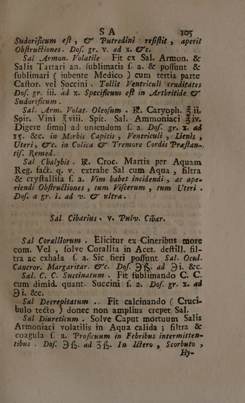 d ET. SA 30$ S$udorificum. ef , €» Putredini | vefiflit j| aperit Obfiruéliones. Dof. gr. v. ad x. 7c. ^ . . $al .Armon. Volatile . Fit ex Sal. Armon. &amp; Salis Tartari an. fublimatis f. a. &amp; poffunt &amp; fublimari ( jubente Medico ) cum tertia parte Caftor. vel Succini . Tollit. Ventriculi eruditates Dof. gr. i. ad x. Specificum efl in Jrtbritide. 7 Sudorificum . y*lol un Sal. JArm. Volat. Oleofiutm . W*. Caryoph. 5 ii, Spir. Vini Zviii. Spit. Sal. Ammoniaci Ziv. Digere fimul ad uniendum f. a. Dof. gr. x. ad I$. &amp;c. in Morbis Capitis ,— Venutriculi ,« Liepis , Uteri, €7c. in Colica 49 Tremore Cordis 'Preflan-. tif. Remed. |. : | Sal Cbalybis . Bt. Croce. Martis per. Aquam Reg. fad. q. v. extrahe Sal cum Aqua , filtra &amp; cryftallifa f. a. Vim babet incidendi., ac ape- riendi Obfirucliones , tum. Vifcerum , tum. Uteri . iDof. 4 gr. i. ad v. C' ultra. Sal. Cibarius » Y» Pulv. Cibar. $4l Coralliorum . Elicitur ex -Cineribus more com. Vel , folve Corallia in Acet. deftill. fil- tra ac exhala £f. a. Sic. fier. poffunt $4/. Orul. Cancror. Margaritar. €9'c.. Dof. 9(&amp;&amp; ad 92i. &amp;c. Sal. C. C. Succinatum .. Fit fublimando C. C. on dimid. quant. Succini f. a. .Dof. gr. x. ad BED «hU omi — $al Decrepitatum .. Fit calcinando ( Cruci- bulo tecto ) donec non amplius crepet Sal. . $al Diureticum . Solve Caput mortuum Salis Armoniaci volatilis in. Aqua calida ; filtra &amp; coagula f. a. Troficuum in Febribus intermitten- tibus . Dof. 9(S. ad (S. In lero , Scrum , Hy-