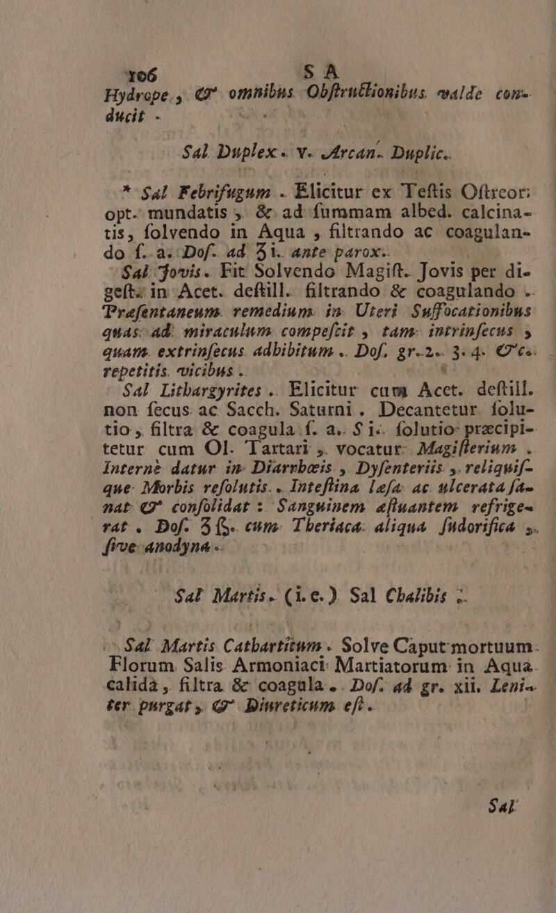 Hydrope., Q9* omnibus Obfirutlionibus «alde com. ducit - GN | | Sal Duplex. v. Jdrcan.. Duplic.. * $4l Febrifugum .. Elicitur ex Teftis Oftrcor; opt- mundatis ,; &amp; ad fummam albed. calcina- tis, folvendo in Aqua , filtrando ac coagulan- do f..a..Dof. ad 5i. ante parox.. $41: jovis. Fit Solvendo Magift. Jovis per di- geít. in Acet. deftill. filtrando &amp; coagulando .. TPraefentaneum. vemedium. in. Uteri. Suffocationibus quas; Ad. miraculum. compefcit ,, tam: intrinfecus s quam. extrin[ecus. adbibitum .. Dof. gr-2-. 3. 4. € es. repetitis, vicibus .. : Sal Litbargyrites .. Elicitur. cam Acet. deftill. non fecus ac Sacch. Saturni. Decantetur. folu- tio , filtra &amp; coagula f. a.. $ i-. folutio: przcipi-- tetur cum Ol. Taxtari ,. vocatut-. Magilleriwum . Interne datur im: Diarrbeis , Dyfenteriis y. reliquif- que: Morbis refolutis.. Inteflina lafa: ac. ulcerata fa- sat Q* confolidat : Sanguinem. a[luantem. vefrige- rat . Dof. 3(S. cum Tberíaca: aliqua fudorifica. ,. five-anodyna - yo $a! Martis. (i.e) Sal Chalibis .. ^ Sal Martis Catbartitum . Solve Caput mortuum. Florum Salis Armoniaci- Martiatorum: in. Aqua. calida ,. filtra &amp;' coagula .. Do/. ad gr. xii. Leni ter purgat y. Q^ Binveticum. eft. $«l