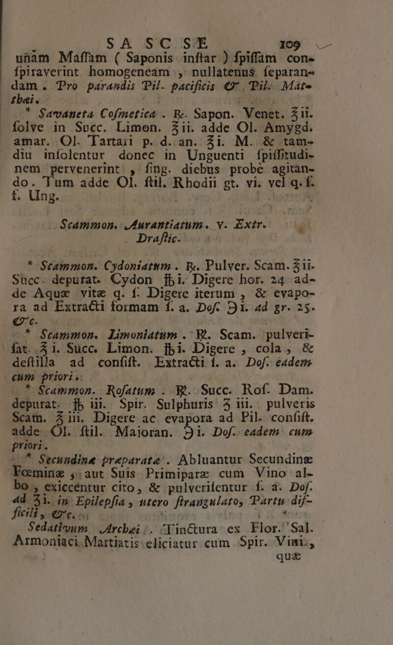 unam Maffam ( Saponis inftar ) fpiffam cone | fpiraverint homogeneam ;,' nullatenus. feparan- | jen . Tro parandis Pil. pacificis € Pil Mate | dbei. i [DX i — .* $avaneta. Cofinetict . B«. Sapon. Venet. Zii. — folve in Succ. Limen. 23ii. adde Ol. Amyegd. amar. Ol. Tartaii p. d. an. Zi. M. &amp; tam- diu infolentur donec in Unguenti fpiífitudi- nem pervenerint , fing. diebus probe agitan- TRE adde OI. ftl. Rhodii gt. vi. vel q. f. . ling. DU om .- $cammon. ,Aurantiatum. v. Extr. S . Draflic.- * Scammon. Cydoniattm .. &amp;«. Pulver. Scam. 2 ii. Succ. depurat. Cydon ]jbi. Digere hor. 24 ad- de Aquz vitz q. f: Digere iterum , &amp; evapo- ra ad Extracti formam f. a. IDofÁ. 91. ad gr. 25. € c. | —* $Seammon, Limoniatum .' Wt, Scam. pulveri- fat.. 51. Succ. Limon. jbi. Digere , cola, &amp; deftilla ad confift. Extracti f. a. Dof. eadem cum. priori. | * $cammon. Rofatum . Wt. Succ. Rof. Dam. depurat. [b iij. Spir. Sulphuris 5 ni. pulveris Scam. in. Digere ac. evapora ad Pil. confit. adde Ol. ftl. Maioran. 2i. Dof. eadem cum priori. L7 Secundine praparate:. Abluantur Secunding 'ceminz $,aut Suis Primipare cum Vino al- bo , exiccentur cito, &amp; pulvcrifentur f. à. Dof. 4d 3i. ip Epilepfía , utero firaugulato, Party dif- eili, Qt. oi hu I 7 Sedativum | JArchbei;. ^|inctura ex Flor. 'Sal. Armoniaci. Martiatis eliciatur cum Spir. Vini, | qui