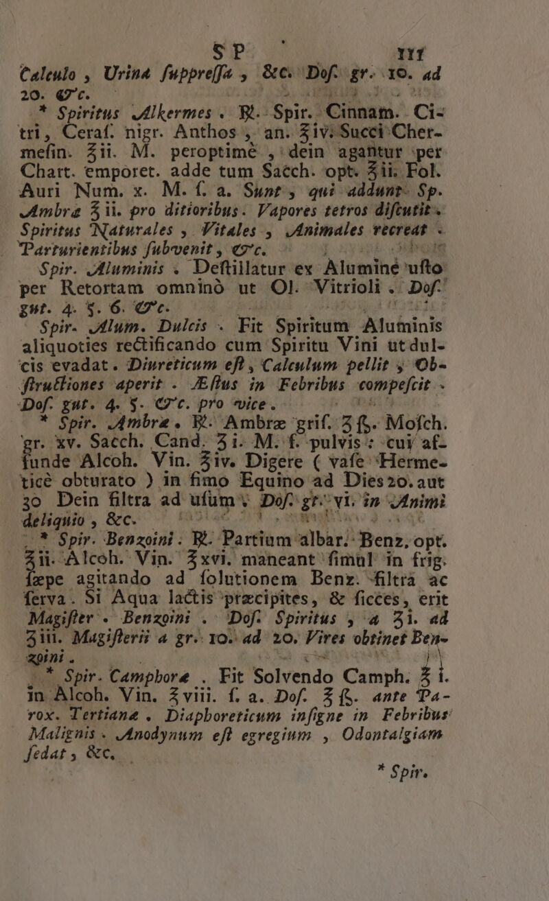 SP í1T Calculo , Urind PM, y &amp;c me gn. xe. 4d 20. Q7. * Spiritus JMlkermes .. Bl.- Sp Te Cihsam.. Ci- tri * Ceraf. nigr. Anthos ,' an. iv: Succi Cher- mefin. Zii. M. peroptimé ,' dein agantur 'pet Chart. emporet. adde tum Saech. opt. 5ii. Fol. Auri Num. x. M. f. a. Sunt , qui addunt. Sp. Ambra $ii. pro ditíoribus. Vapores tetros diftutit. Spiritus Naturales ,. Vitales. ,. Animales Wii n . PParturientibus fubvenit , €7'c. Spir. JMluminis . Deftillatur ex Alumihé fto: per Retortam omninó ut Ol. Vitrioli -Dof- gst. 4. 3. 6. €7c. Spir. Alum. Dulcis . Fit Spiritum Bc ininde aliquoties rectificando cum Spiritu Vini utdul- cis evadat. Diureticum efl , Caleulum. pellit ; Ob- jfirutliones aperit . JEllus in Febribus eompefcit . Def. gut. 4. 9. Qc. pro «ice. * Spir. Ambre . BP. Ambre grif.- 2f. Mofch. gr. Xv. Sacch. Cand. 5i M. f. pulvis : cuy af- unde Alcoh. Vin. AA iv. Digere ( vafe 'Herme- ticé obturato ) in fimo Equino ad Dies20.aut 3o Dein filtra ad ufüm ; Dof- Lu Yn in Animi d , &amp;c. .* Spir. Benzoini ; 9. Pa rftérn ber) iens: Opt. ii. Alcoh. Vin. $xvi. maneant fimul in frig. epe agitando ad folutionem Benz. filtra ac ferva . Si Aqua lactis'przcipites, &amp; ficces , erit Magifter - Benzoii . Dof. Spiritus , 4 3i. «d 3iu. Magiflerii a gr. 10. ad. 20. Fires obtinet pov gpini - * $pir. Campbore . Fit Bolvendo Camph. ii. in Alcoh. Vin. Zviii. f. a. Dof. Z(&amp;. ante Ta- rox. Tertiane . Diapboreticum infigne in Febribus Malignis « JAnodynum efl egregium , Odontalgiam fedat 5 &amp;c, : * Spir.