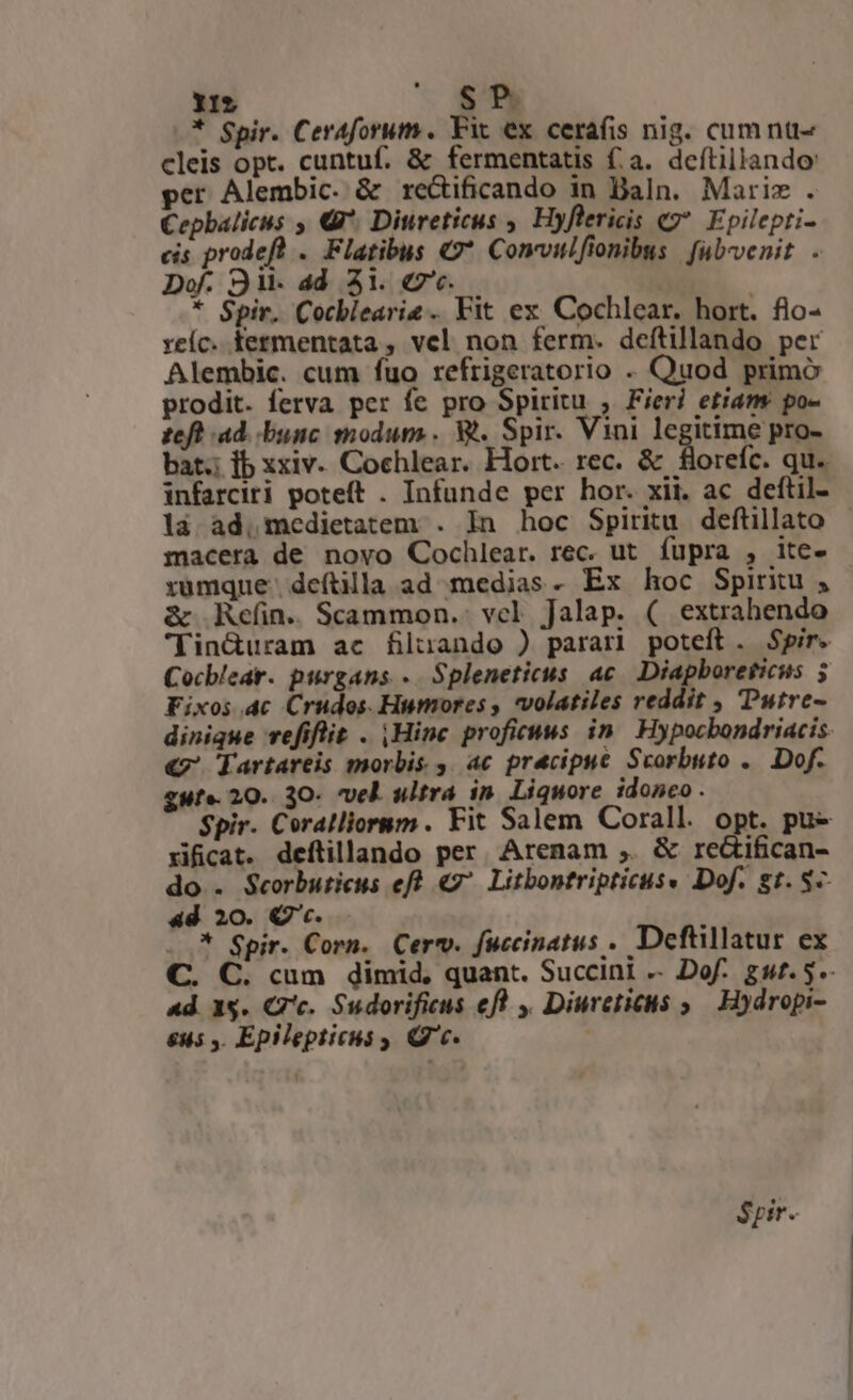 * Spir. Ceraforum. Fit ex cerafis nig. cumnt- cleis opt. cuntuf. &amp; fermentatis fa. deftillando: per Alembic. &amp; re&amp;ificando in Baln. Maris . Cepbalicus , €9*. Diureticus , Hyflericis «2* Epilepti- cis prodeft . Flatibus C Convitifionibus | fub-venit . Dof. S9 it- add. 51. €. * Spir. Cocblearie . Fit ex Cochlear. hort. flo- xeíc. termentata , vel non ferm. deftillando per Alembic. cum fuo refrigeratorio . Quod primo prodit. ferva per fe pro Spiritu , Fieri etiam po- teft ad. bunc modum. Wt. Spir. Vini legitime pro- bat. fb xxiv. Cochlear. Hort. rec. &amp; florefc. qu. infarciri poteft . Infunde per hor. xii. ac deftil- là ad. medietatem . In hoc Spiritu deftillato macera de novo Cochlear. rec. ut fupra , ite- rumque deftilla ad medias. Ex hoc Spiritu , &amp; Refin. Scammon.. vcl Jalap. ( extrahendo 'Tin&amp;duram ac filuando ) parari poteft. Spir. Cocblear. purgans «. Spleneticus ac. Diapboreticus 5 Fixos.4c Crudos. Humores , volatiles reddit , utrc- dinique vefiflit . |Hinc profiruws in. Hypocbondriacis: «7. Tartareis morbis ,. ac precipue Scorbuto .. Dof. gute. 20. 3O- vel ultra in. Liquore idoneo . Spir. Coralliornm . Fit Salem Corall. opt. pu- rificat. deftillando per Arenam ,. &amp; re&amp;ifican- do . Scorbuticus eft «7^ Litbontripticus« Dof. gt. 8-- 4d 20. Q'c. * ..* Spir. Corn. Cerv. fuccinatus . Deftillatur ex C. C. cum dimid, quant. Succint .. Dof. gut. 5.- ad. 1s. Gc. Sudorificus ef y. Diureticus ,— Hydropi- &amp;u5 ,. Epilepticus Qc. Spir.