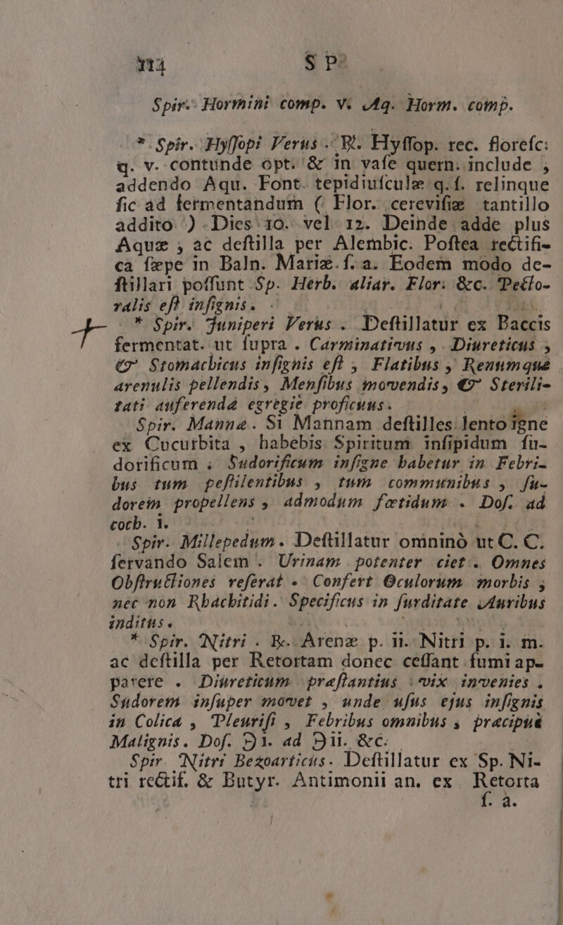 Yr $ pe Spir. Hormini comp. v. «4. Horm. comp. * Spir. Hyffopi Verus . W^. Flyffop. rec. florefc: . v. contunde opt. ' &amp; 1n vafe quern. include ; addendo Aqu. Font. tepidiufcule q.f. relinque fic ad fermentandum (^ Flor. .cerevifig | tantillo addito. ) .Dies 10. vel. 12. Deinde adde plus Aquz ;, ac deftüilla per Alembic. Poftea rectifi- ca fepe in Baln. Mariz.í.a. Eodem modo dc- füllari poffunt Sp. Herb. aliar. Flor: &amp;c. Peclo- valis efl infignis. -— : I4 Bu. * Spir. juniperi Verus .. Deftillatur ex Baccis fermentat. ut fupra . Carminativus ,. Diureticus , €z Stomacbicus infignis eft ,— Flatibus Rentimqué arenulis pellendis , Menfibus imowendis, €7 Sterili- tati auferenda egregie proficuus. | Spir. Manna. $1 Mannam deftilles. lento igne ex Cucutbita , habebis Spiritum. infipidum fu- dorificum . Sudorificum infigne babetur in Febri- bus tum pefülentibus ,. tum. communibus ,— fu- dorein. propellens ,, admodum fatidum . Dof. ad cocb. 1. a s E od Spir. Millepedum. Deftillatur omninó ut C. C. fervando Salem . Urizam | potenter. ciet... Omnes Obfirut£liones referat « Confert Oculorum. morbis; nec non Rbacbitidi . Specificus in furditate jAuvibus inditüs. fMoY * Spir. QNitri . EK. Arenz p. n. Nitri p. i. m. ac deftilla per Retortam donec ceffant fumi ap- parere .. Diureticum. | praflantius (ix invenies . Sudorem. infuper movet , unde ufus ejus infignis in Colica ,. Pleurifi ,. Febribus omuibus ,— pracipsa Malignis. Dof. Y. ad 9i. &amp;c..— | Spir. Nitrr Bezoarticis. Deftllatur ex Sp. Ni- tri reCtif. &amp; Butyr. Antimonii an. ex era | 9».
