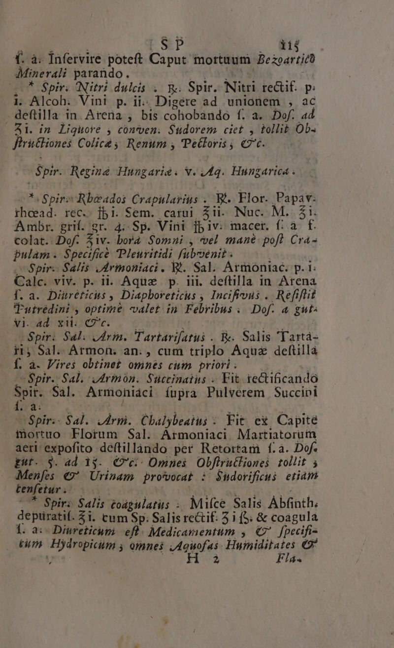iij (. à. Ínfervire poteft Caput mortuum Be zoartjt Minerali parando. * Spir. Nitri dulcis . R. Spir. Nitri rectif. p. 1. Alcoh. Vini p. ii.: Digete ad unionem ,  . deftilla in. Arena ; bis cohobando f. a. Dof. ad 41. in Liguore , conven. Sudorem ciet , tollit Ob. fhritliones Colice Renum , 'Petloris , €7c. Spir. Regine Hungarie. v. 44. Hungarica . P Spir Rbeados Moie^ ruota B^. Flor. Papav: rhcead. rec. ]bi. Sem. carui $1. Nuc. M. £i. Ambr. grif.'sr. 4:- Sp. Vini j5iv: macer. f: à f. colat. Dof- fiv. dona $omni , vel mane. pof? Cra- pulam . Specificé Pleuritidi fubmenit . | Spir: Salis ,drinoniaci , W. Sal. Armoniac. p. 1: Calc. viv. p. ii. Aquz p. iii. deftilla in Arena f. a. Diuréticis , Diapboreticus ; Incifious .. Refiflit Tutreédini , optime valet. in. Febribus « Dof. a gut» vi. ad. xii. €7c. pp. Spir: Sal. drm. Tartarifatus . B. Salis Tartá- 5i, Sal. Armon. an: , cum triplo Aquze deftillà Í. à. Fires obtinet omnés cum priori . Spir. Sal; iArmón. Succinatus . Fit iectificandó Spir. Sal. Armoniaci íupra Pulvéerem Succipi à. - Spir: - Sal. yr Cbalybeatus - Fit ex Capite mortuo Florum Sal. Àrmoniaci Martiatorum aeri expofito deftillando per Retortam í.a. Dof. gf. $. ad i$. €?é:- Omnes Obftrutlionei tollit 5 Menfes €9 Urinam pro'vorat : $udorificus. etiam tenfetur . * Spir: Salis toagulatus ;. Mice Salis Àbfinth. depiuratif. $1. cum Sp: Salis rectif: 5 i (5. &amp; coagula 1. a:- Diureticum. efl. Medicamentum , €7* [pecifi- | tum Hydnpicum , omnes owofes Fiet ted e j P Flá«
