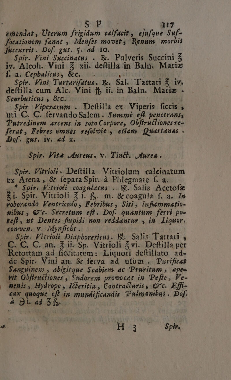 317 focationem fanat , Menfes movet Renum. | morbii Jiccurrit. Dof. gut. 3. ad 10. : $pir. Fini Succinatus . E. Pulveris Succini 3 iv. Alcoh. Vini 3 xii. deftilla in Baln. Marix € ^c Spir. Vini Tartarifatus. E. Sal. Tartari $ iv. deítilla cum Alc. Vini fb ii. in Baln. Marie . Scorbuticus , &amp;c. | T $pir Fiperarum . Deftilla ex. Viperis ficcis , uti C. C. fervandoSalem. $sme eft penetrans, Putredinem. arcens in toto Corpore, Obflructiones re- ferat , Febres omnis. vefoloit , etiam | Quartanas - Spir. Vite Aureus. v. Tin&amp;l. JAMfurea . Spir. Vitriol. Deftilla Vitriolum calcinatum ex Arena, &amp; feparaSpir. à Phlegmate f. a. —.* $pir. Fitrioli coagwatws .. M. Salis Acctofz Zi. Spir. Vitrioli 5 1. (5. m. &amp;coagula f. a. In fefl , ut. Dentes flupidi non reddantur 4 in. Liqmor. conven. v. Mynficht .. | . Spir. Fitrioli Diapboreticus. Wh. Salis lartari , &amp; MANN «ax quoque efl in mundificandis Pudmonibus .. Dof. 4 Ji. «d 3 (S. | j H3 ph