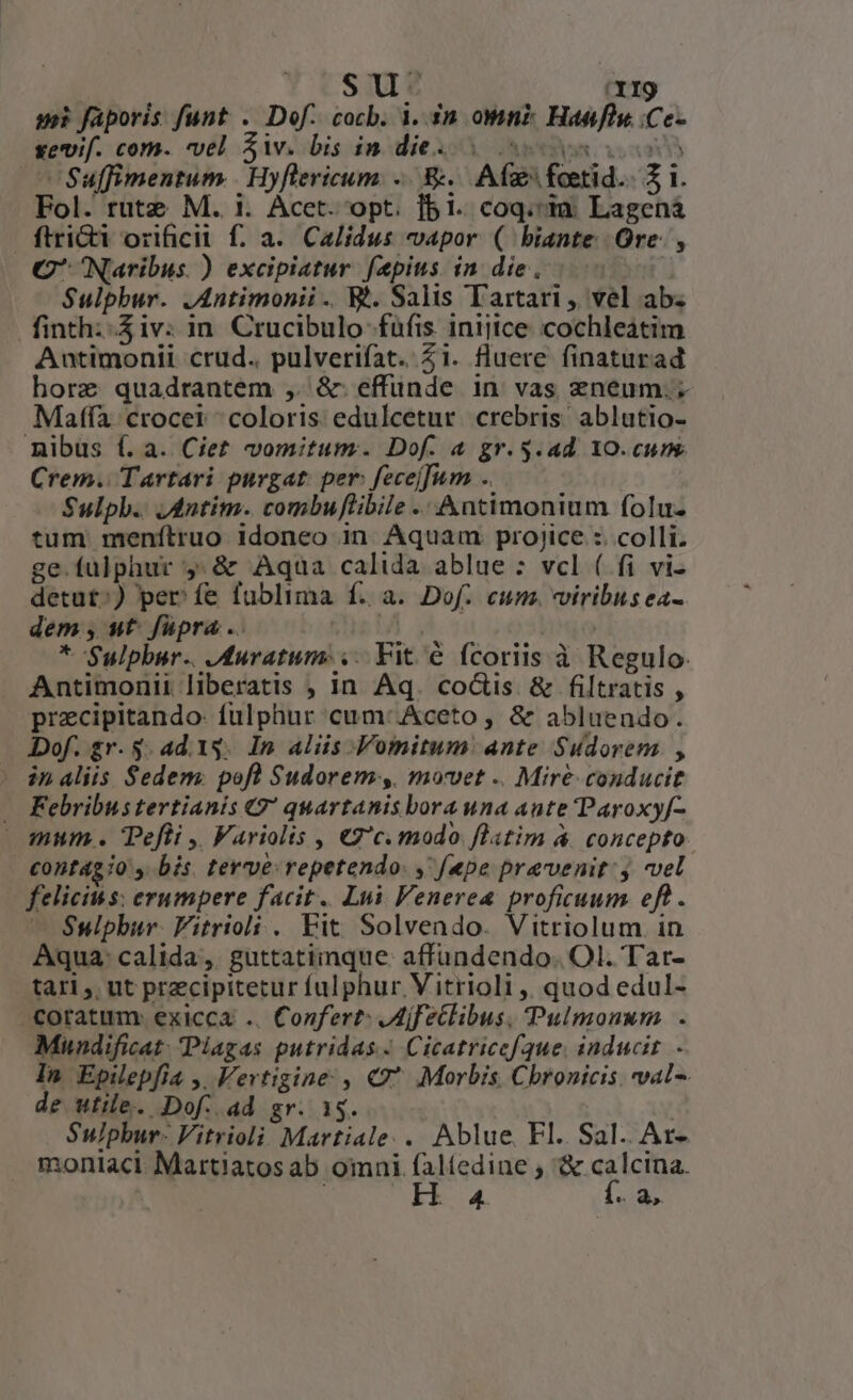 SU. I9 ui faporis funt . Dof. cocb. 4. 30. on? Haefiu. .Ce- gevif. com. vel iv. bis in dies . oos os —Suffimentum | Hyflericum. E. Afz foetid.. 2 1. Fol. rutz M. 1. Acet. opt. fbi. coq.«ià: Lagená ftri orificil f. a. Calidus vapor ( biante Ore. , C Naribus. ) excipiatur faepius. in die, Sulphur. JAntimonii .. t. Salis Tartari , vel ab. finth:. iv: in. Crucibulo fufis inijtce: cochleátim Auntimonii crud.. pulverifat. 21. fluere finaturad horz quadrantem , &amp; effunde in vas zneum.; Maffa crocet ^ coloris. edulcetur. crebris ablutio- nibus f. a. Ciet vomitum. Dof. 4 gr. $.ad. YO.cuns Crem. Tartari purgat: per: fecej]um .. Sulph.. Jdntim. combuflibile .. Antimonium folu- tum menílruo idoneo in Aquam projice :. colli. ge.fulphur ,.&amp; Aqua calida ablue : vcl ( fi vi- detut^;) perfe fublima f. a. Dof. cum. viribus ea- dem, ut. füpra .. P * Sulpbur.. duratum: ... Vit é fcoriis à Regulo. Antimonii liberatis , in Aq. co&amp;is &amp; filtratis , przcipitando- fulphur cum:.Aceto , &amp; abluendo. Dof. gr. 5. ad. is. In aliis -Vomitum: ante Sudorem , | inaliis Sedem. pofl Sudorem, movet .. Mire conducit — Febribustertianis €2* quartanis bora una aute Paroxy[- mum . Pefli ,, Fariolis , €2'c. modo. flatim &amp; concepto €ontági0 , bis terve:repetendo: , fepe praevenit: j vel felicius: erumpere facit. Lui Venerea proficuum eft. — Sulphur. Fitrioli . Fit Solvendo. Vitriolum. in Aqua: calida ,. guttatiinque: affundendo.. Ol. Tat- tari , ut przcipitetur fulphur Vitrioli ,, quod edul- coratum: exicca .. Confert: ,Mjfetlibus, Pulmonum . Mundificat. Plagas putridas Cicatricefue. inducit In Epilepfia ,, Vertigine , Q^ Morbis Chronicis. val. de utile. Dof. ad gr. 1$. : Su/phur- Vitrioli Martiale.. Ablue. Fl. Sal. Ar- . moniaci Martiatosab omni faltedine ; B exictiae