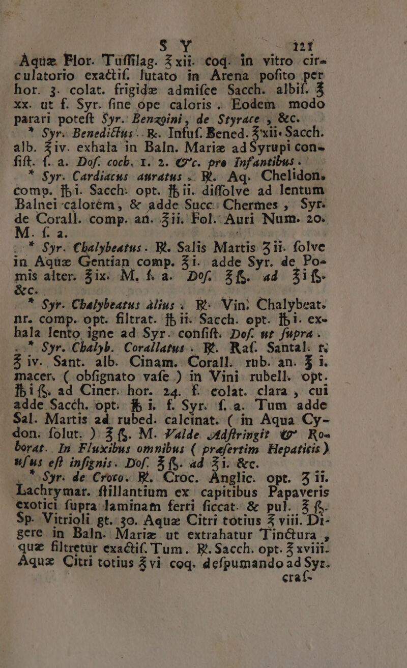 T MN $ Y ; MEN Aquz Flor. Tuffilag. xii. cod. in vitro cire culatorio exactif. lutato in Arena pofito per hor. 3. colat. frigide admifce Sacch. albif. 4 xx. ut f. Syr. fine ope caloris. Eodem. modo parari poteft $yr.' Benzoini , de $tyrace , &amp;c..— * Syr. Benedicfus.. &amp;. Infuf. Bened. $xii« Sach. alb. $iv. exhala in Baln. Marie adSyrup! con- fift. (-. a. Dof. cocb, 1. 2. €9c. pre Infantibus .— * $yr. Cardiacus. auratus .. Bt... Aq... Chelidon, compo. [bi. Sacch: opt. bii. diffolve ad lentum Balnei-caloréem , &amp; adde Succ; Chermes , Syr. E yore comp. ai. Zii. Fol. Auri Num. 20. . i. 4. i70 (0* $yr. Chalybeatus. Bt. Salis Martis 51i. folve in Aqüuz Gentian comp. 3i. adde Syr. de Po- -» alter. $ix: M. f. a. Do. 2f. «a4 $jifS T | —* $yr. Chbalybeatus àlius .. B: Vin; Chalybeat. nr. comp. opt. filtrat. fb ii. Sacch. opt. ]bi. ex- bala lento, igne ad Syr. confift. Dof. ut fupra . 07 Syr. Chbalyb. Corallatus . Bt. Raf. Santal. t. $ iv. Sant. alb. Cinam. Corall rub. an. $ i. macer ( obfignato vafe.) in Vini rubell. opt. Íbifs ad Ciner. hor. 24. £ colat. clara , cui adde Sacch. opt. f&amp; i, f. Syr. f..a. Tum adde Sal. Martis ad. rubed. calcinat. ( in. Aqua. Cy- don. folut. ): 3 f. M. Valde. Jtdfiringit v. Ro- borat. In Fluxibus omnibus (/ prefertim. Hepaticis ) vfus ef infignis. Dof. $(S. ad Z1. &amp;c. . Syr. de Croto. Bl. Croc. Anglic. opt. 5 ii. Lachrymar. ftillantium ex. capitibus Papaveris €xotici fupra laminatn ferri ficcat. &amp; pul. 3 fe. Sp. Vitrioli gt. 30. Aquz Citri totius 2 viii. Dr- gere in Baln. Mariz ut extrahatur oTinctura , quz filtretur exactif. Tum. E. Sacch. opt. Z xviii. Aquz Citri totius 3vi coq. dcípumando ad rn craf-