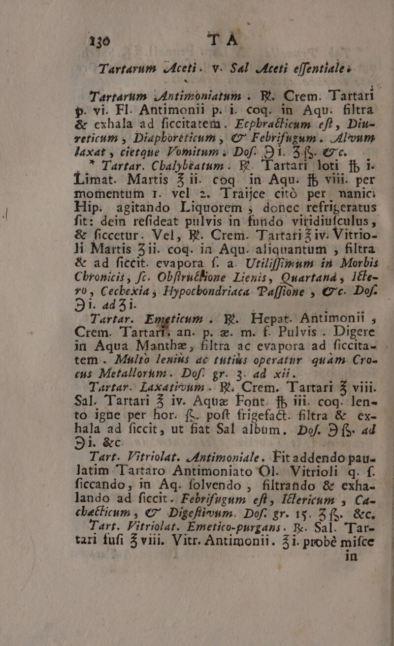136 M Tartarum. Aceti. v. Sal Ateti effentiales Tartarum ,Antimoniatum . B. Crem. Tartari p. vi. Fl. Antimonii p. i. coq. in. Aqu. filtra &amp; cxhala ad ficcitatem. Ecpbraclicum efl, Diu- veticum y Diapboreticum , €2 Febrifugum . Alum laxat , cietque Vomitum y» Dof- 31. (S. €7. . * Tartar. Cbalybtatum ;. Et. Tartari loti [b 1. Limat. Martis 3 ii. coq. in Aqu. fb viii. per mofmentui 1. vel 2. 'lraijce citó per, manici Hip. agitando Liquorem ; donec refrigeratus fit: dein refideat pulvis in fuüido viridiufculus , &amp; ficcetur. Vel, B. Crem. Tartari iv; Vitrio- li Mattis 51i. coq. in. Aqu. aliquaritumi , filtra &amp; ad ficcit. evapora f. a. Utiliffimum in Morbis Cbronicis , Jc. ObfirutKone Lienis, Quartaná s 1cle- *0, Cecbexia , Hypotbondriaca Paffione , €z«. Dof. 9S1. ad 5i. à o. m s Tartar. Emgticum . 9i. Hepat. Antimonii , Crem. Tartarf; an. p. z. m. f. Pulvis . Digere in Aqua Manthz , filtra ac evapora ad ficcita- . tem . Mplto lenius ac tutis operatur quam. Cro- eus Metallorim. Dof. gr. 3. ad xii. xl Tartar. Laxativum .. 8. Crem. Tartari 5 viii. Sal. Tartari Z iv. Aquae Font. fb iii. coq: len- to igne per hor. ft. poft frigefact. filtra &amp; ex- A e ficcit, ut fiat Sal albam. Dof. 9 (S ad ji. &amp;c. Tart. Vitriolat. .dntimoniale. Fitaddendo pau- latim Iartaro Antimoniato Ol. Vitrioli q. f.— ficcando, in Aq. folvendo , filtratdo &amp; exha- lando ad ficcit. Febrifugum efl, Itlericum , Ca- cbatlicum , €? Digeflivum. Dof. gr. 13. 3 (5. &amp;c. Tart. Fitriolat. Emetico-purgans. R«. Sal. 'Tar- tari fufi 5 viii. Vitr. Antimonii. 21. probé mifce | in