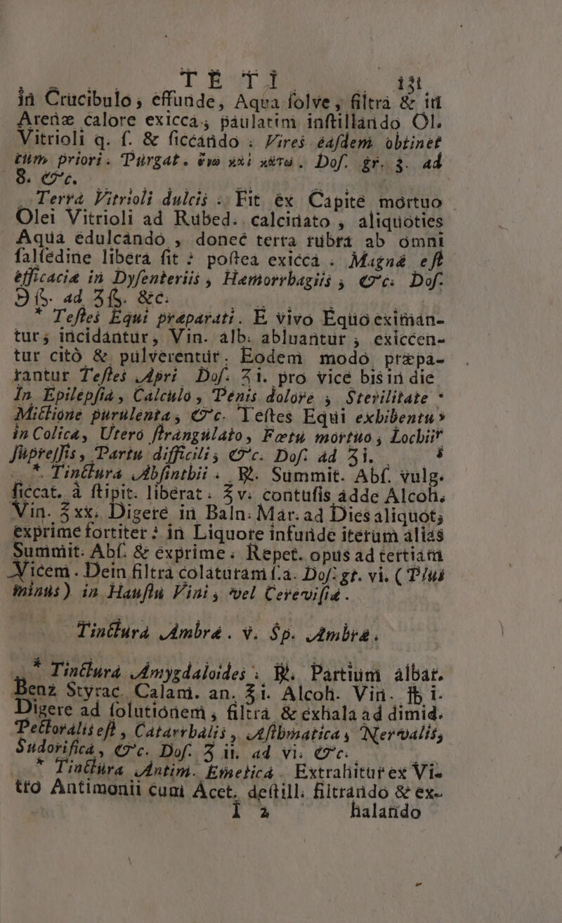 NM COPS pb. cw Pr iü Crücibulo; effunde, Aqva folve, Gltra &amp; id Areüz calore exicca., páularim inftillaudo Ol. Vitrioli q. f. &amp; ficeando ; Vires eafdem obtinet tim. priori. Purgat. $yo 45i «81a .. Dof. $9. 3. 4 ,. Terra Vitrioli dulcis ;; Fit, ex. Capite. mortuo Olei Vitrioli ad Rubed. calcinato , aliquoties . Aqua édulcándo , doneé terta rübra ab omni falfedine libera fit ^ poftea exicca . Magnué ef efficacia in. Dyfenteriis , Hamorrbagiis , «7c. Df. 9 (S «4 315. &amp;e. pori uin * Tefles Equi praparati. E, vivo Equo eximan- tur; incidantur, Vin. alb. abluantur , exiccen- tur citó &amp; puülverentür. Eodem modo prepa- rantut Teffeé ,4pri. Dof. Zi. pro vice bisin die In Epilépfia , Calculo , Penis dolore 4. $tesilitate * Mitlione purülenta , €'c. Yettes Equi exbibentu» in Colica, Utero firangulato, Feet mortito , Lochiit Jüprejfis , Partu difficilis €?c. Dof. ad 3i... 5 uo Tintura JAbfintbii . WB. Summit. Abf. vulg. ficcat. à ftipit. liberat. Zv. contufis adde Alcohi, Vin. $xx. Digere in Baln: Mar. a4 Dies aliquot; exprime fortiter? in Liquore infuüde iterum álias Summit: Abf. &amp; exprime; Repet. opus ad tertiam JNicem . Dein filtra colatutam a. Do/: gt. vi. ( P/ti ininis) in Hauflu Vini , vel Cerevi[id . Tintlura JAmbra . v. $p. Ambra. * Tintlura. ,dmygdaloides .. B. Partium albat. Benz S$tyrac. Calam. an. $1. Alcoh. Vin. fbi. Igere ad folutiónem , filtráà &amp; exhala ad dimid. Petlorális ef , Catarrbalii ,, JAflbmatica y Nermalis, Sudorificá, €7c. Dof. 5 it. ad vi 2c N- iüüra Jdntim. Esselicá. Extraliiturex Vis tto Antimonii cugi Ácet. de(till; Biltrando &amp; ex- Tus lalatido