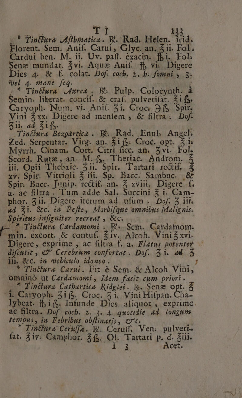 5 Tintlura JMfibnatica. Rt. Rad. Helen. i Florent. Sem. Anif: Carui, Glyc. an. 5 ii. Fol. Cardui ben. M. ii. Uv. pafl. exacin. fbi. Fol Sene mundat. jvi. Aqux Anif. f$ vi: Digere Dies 4. &amp; f£. colat. Dof. cocb, 3. b. fomni 4.3: Sel 4. mane feq. AEG 2 /* Tintlura urea . B. Pulp. Colocynth. à Semin: liberat. concif.. 8x craf; pulverifat. £11S. Caryoph. Num. vi. Ani. 51. Croc; S fS. Spir. Vini Zxx: Digere ad meníem , &amp; filtra. 2Dof. Sii. «d SifS. ü — Tintlura Bezgàrtica . E. Rad. Enul Angekh Zed. Serpentar. Virg. an. 41 (5. Croc. opt. $1 Myrrh. Cinam. Cort. Citri ficc. an. Zvi.. Fol. Scord. Rutz , an. M. ($. 'Theriac. Androm. , lii. Opii Thebaic. 511. Spir, lartari. rectif. xv. Spir. Vitrioli 5 iii. Sp. Bacc. Sambuc. &amp; Spir. Bacc. Junip: recti. an. Z xvii, Digere f. a. ac filtra. Tum adde Sal. Succini 5 i. Cam- phor. 311. Digere iterum ad. ufum .. Dof. 5 iit 4d $i. &amp;c. in Pefle, Morbifqne omnibus Malignis. 24 tus infigniter recreat , &amp;c. T /- * Tintlura Cardamomi . WV... Sem. Cardamom: min. excort. &amp; contuf. $1v. Alcoh. Vini xvi. Digere, exprime , ac filtra f. a. F/atus potenter difeutit , «7 Cerebrum confortat . Dof. 51. ad. 5 ji. &amp;c. im webiculo idoneo. MU PY SOMEONE * Tintlura. Carui. Fit é Sem. &amp; Alcoh Viüti, omnino ut Cardamomi , Idem facit cum priori . : inClura. Catbartica Ridgiei. R. Seng opt. 4 '1 Caryoph: 3i($. Croc. 5 i. Vini Hifpan. Cha- lybeat. fbi($. Infunde Dies aliquot , exprime. ac filtra. Dof' cocb. 2. 3. 4. quotidie 4d longum tempus, in. Febribus obflinatis, c7. | -* Tintlira: Ceruffe. E. Cerutf. Ven. pulveri- fat. $iv. Camphor. $($. Ol. Tartari p. d. Ziii.  i 3 Acet,