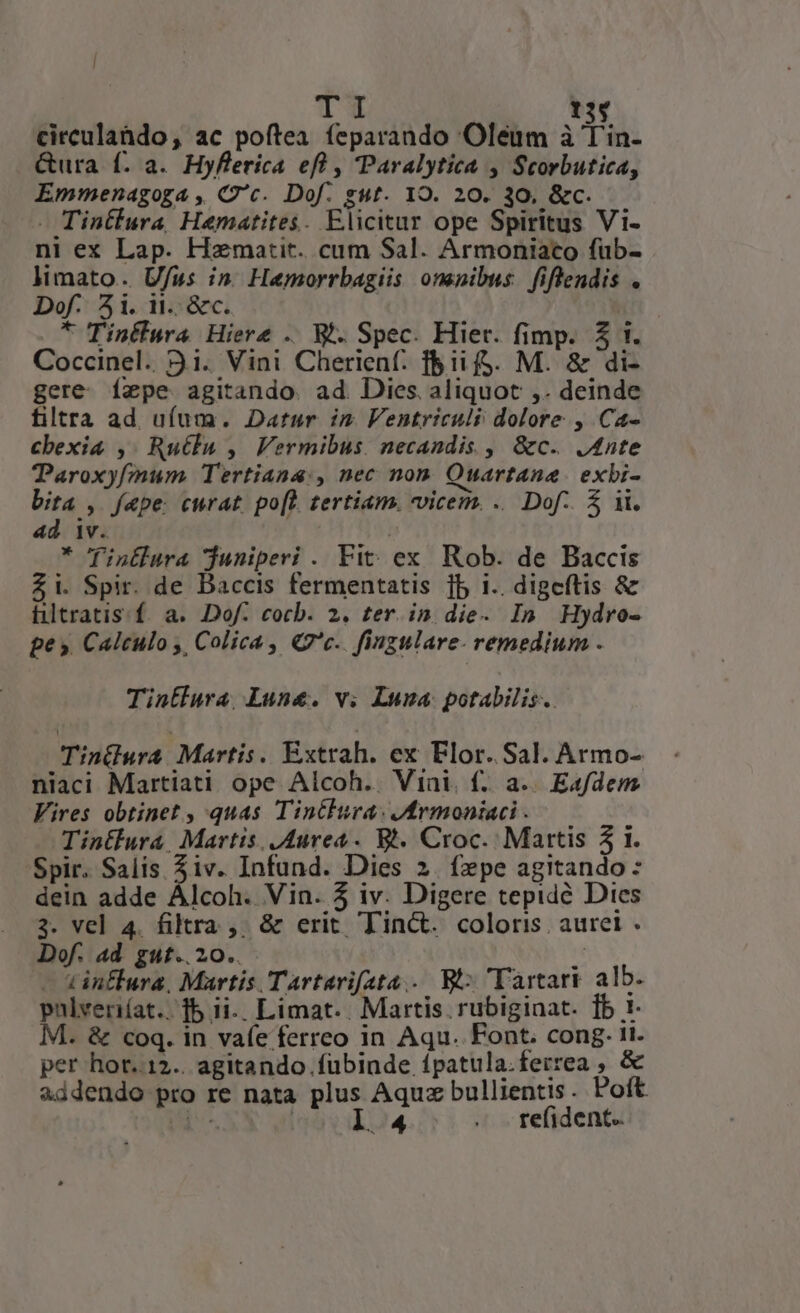 TI 13$ circulahdo, ac poftea feparando Oléum à T'in- Gura f. a. Hyflerica eft , Paralytica , Scorbutica, Emmenagoga , C'c. Dof. gut. 19. 20. 30, &amp;c. — Tintlura Hematites. Elicitar ope Spiritus Vi- ni ex Lap. Hmatit. cum Sal. Armoniaco füb- limato. Ufus in. Hemorrbagiis onenibus. fiflendis . Dof. 4i. i1. &amp;c. * Tintlura Hiere .. M. Spec. Hier. fimp. £$ 1. Coccinel. 9.1. Vini Cherienf: f&amp;ii fg. M. &amp; di- gere fepe agitando. ad. Dies. aliquot ,. deinde filtra ad uíum. Datur in Fentriculi dolore , Ca- cbexi&amp; ,. Rutlu , Vermibus. necandis , &amp;c. J4nte Taroxyfmum Tertiana:, nec non. Ouartane. exbi- bita , fepe curat. po[L. tertiam. vicem. .. Dof.. 5 i. ad iv. * finllura djuniperi . Fit: ex Rob. de Baccis £i. Spir. de Daccis fermentatis jb i.. digeftis &amp; hltratis. f. a. Dof. cocb. 2. ter. in die- In Hydro- pe». Calculo ,, Colica , Qc. fingulare- remedium . Tintlura Lune. v. Luna. potabilis. TinGwra Martis. Extrah. ex Flor. Sal. Armo- niaci Martiati ope Alcoh.. Vini. f. a.. Eafdem Vires obtinet , quas Tintlura: ermoniaci . Tintlura, Martis. Aurea. Bl. Croc. Mattis 31. Spir. Salis 3iv. Infund. Dies 2. fepe agitando: dein adde Álcoh. Vin. 5 iv. Digere tepidé Dies 3. vel 4. filtra ,; &amp; erit Tinct. coloris auret . Dof. ad gut..20..  — tinÉlura, Martis Tartarifata... Bt: Tartari alb. pnlvenriíat.. 15 ii.. Limat.. Martis. rubiginat. [b 1- M. &amp; coq. in vafe ferreo in Aqu. Font. cong. 11. per hor..12.. agitando fubinde ípatula.ferrea , &amp; addendo pro re nata plus Aquz bullientis. Poft