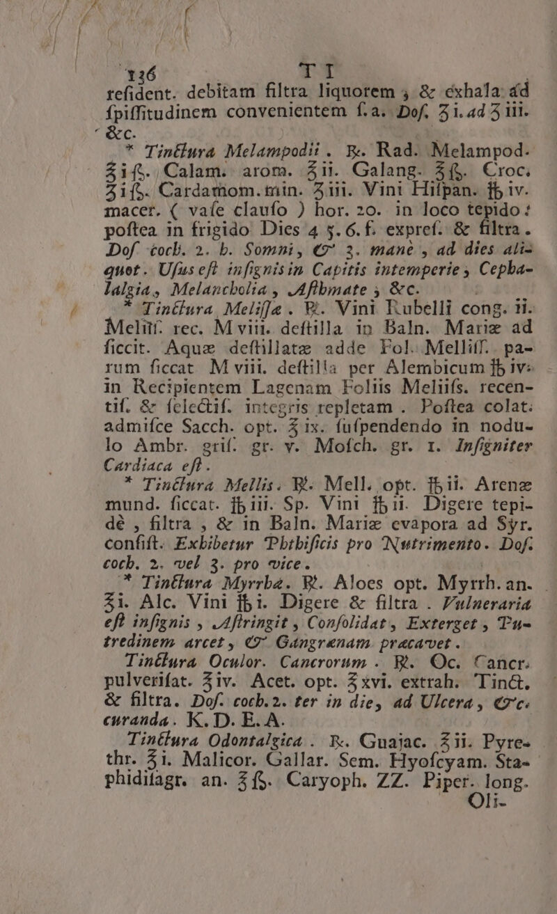 126 | I tefidedt; debitam filtra liquorem 4 &amp; cexhala: d fpiffitudinem convenientem f.a..Dof, 51. 4d 5 i1. ' &amp;c. T * Tintiura Melampodii . &amp;. Rad. Melampod. &amp;if.,Calam. arom. $ii. Galang. $($. Croc. Zi[5. Cardamom.min. 41. Vini Hifpan. ff iv. macer. ( vaíe claufo ) hor. 20. in loco tepido: poftea in frigido Dies 4 $5. 6. f. expref. &amp; filtra. Dof &amp;ocl. 2. b. Somni, €? 3. mane , ad. dies ali- quet .. Ufus efl infignisin Capitis intemperie , Cepba- lalgia, Melancbolia , JAflbmate , &amp;c. | * Tintlura Melif]a . V. Vini Rubelli cong. ii. Melit. rec. M viit. deftilla in Baln. Mariz ad ficcit. Aquz defhllatz adde Fol. Melliff.. pa- rum ficcat. M viii. deftilia per Alembicum ]b iv: in Recipientem Lagenam Foliis Meliifs. recen- tif. &amp; felectif. integrós repletam . Poftea colat. admifce Sacch. opt. 51x. fufpendendo in nodu- lo Ambr. gri. gr. v. Mofch. gr. rz. Infigniter Cardiaca. eff. * Tinétlura Mellis. Ei. Mell. opt. fbit. Arenz mund. ficcat. jb iii. Sp. Vini f51. Digere tepi- dé , filtra , &amp; in Baln. Marie evapora ad Syr. confift. Exbibetur Pbtbificis pro INutrimento. Dof. €Ootb. 2. vel 3. pro «vice. | * Tintiura Myrrba. B. Aloes opt. Myrrh.an. Zi. Alc. Vini bi. Digere &amp; filtra . Fulneraria efl infignis , JAflringit , Confolidat, Exterget , Tu- tredinem. arcet , 49 Gangrenam. pracavet . Tintiura Oculor. Cancrorum .. Bt. Oc. Cancr. pulverifat. 5iv. Acet. opt. 3xvi. extrah. Tinct. &amp; filtra. Dof. cocb.2. ter in die, ad Ulcera, €7'c. curanda. K. D. E. A. Tintlura Odontalzica . &amp;.. Guajac. Zii. Pyre- thr. 5i. Malicor. Gallar. Sem. Hyofcyam. Sta- phidifagr. an. $($. Caryoph. ZZ. Piper. long. li-