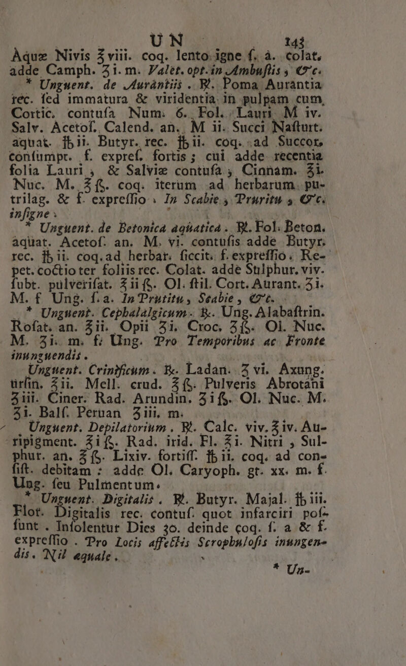 AN | | U | 143 Aquz Nivis $viii. coq. lento. igne f. à. colat, adde Camph. 21. m. Valet. opt. in .Ambuflis , €*'c. * Unguent. de .Aurántiii .. B. Poma Auraántia réc. fed immatura &amp; viridentia. in pulpam cum, Co:ic, contufa Num. 6. Fol. Laur M iv. aquat. fbit Butyr. rec. jbii. coq. .ad $uccor, confumpt. f. expref. fortis ; cui adde recentia folia Lauri , &amp; Salvie contufa ; Cinnam. 21. Nuc. M. £ft. coq. iterum ad. herbarum. pu- trilag. &amp; f. expreffio » I» Scabie s TPruritu s €. ifigpex S. AH SANE Modo * Unguent. de Betonica agiatica .. Bt. Fol; Beton. aquat. Acetof. an. M. vi. contufis adde Butyr. rec. jbii. coq. ad herbar. ficcit. f.expreffio. Re- pet. coCtioter foliis rec. Colat. adde Stilphur. viv. fubt. pulverifat. 2i (S. Ol. fti. Cort. Aurant. 2i. M. f Ung. f.a. I» Prutitu, Seabie , €76. .— — * Unguent. Cephbalalgicum- &amp;. Ung. Alabaftrin. Rofat. an. Zii. Opii 2i. Croc, 3($. Ol. Nuc. M. 3i. m. f; Ung. Tro Temporibus ac. Fronte inunguendis .. | | | Ungtent. Crinificum . &amp; Ladan. Z vi. Axung. urfin. ii. Mell. crud. (5. Pulveris Abrotani 5iii. Ciner. Rad. Arundin. 3if$. OI. Nuc. M. 51. Balf. Pertan 3i, m. | Unguent. Depilatorium , Bt. Calc. viv. Ziv. Au- phur. an. Z (S. Lixiv. fortiff. fb ii. coq. ad con- fit. debitam : adde Ol. Caryoph. gt. xx. m. f. Ung. feu Pulmentum: * Unguent. Digitalis . Bi. Butyr. Majal. fbiii. Flot. Digitalis rec. contuf. quot infarciri pof- funt . Infolentur Dies 3o. deinde coq. f. a &amp; f£. expreffio . Pro Loci; affe£His Srropbulofis. inungen- dis. Nu «quale . à i Uz-